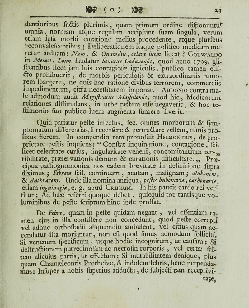 dentioribus fa£lis plurimis , quam primum ordine difponuntu^ omnia , normam atque regulam accipiunt luam lingula, verum etiam ipfa morbi curatione melius procedente, atque pluribus reconvalefcentibus ; Deliberationem itaque politico medicam me¬ retur arduam: Num, <Sc Quamdiu, celare luem liceat ? GotwAldo in Memor. Loim. laudatur Senatus Gedanenjis, quod anno 1709. gli- fcentibus. licet jam luis contagiolse igniculis a publico tamen edi- prohibuerit , de morbis periculofis & extraordinariis rumo¬ rem Ipargere , ne quis hac ratione civibus terrorem, commerciis impedimentum, citra neceflxtatem imponat. Audonio contra ma¬ le admodum audit Magiftratm Maffilienfis, quod hic, Medicorum relationes diffimulans, in urbe pellem efle negaverit, & hoc te- flimonio luo publico luem augmenta Tumere liverit. Quid patiatur pede infe&us, fec. omnes morborum & lym- ptomatum differentias,fi recenfere & pertradlare vellem, nimis pro¬ lixus fierem. In compendio rem propofuit Helmontius, de pro¬ prietate pellis inquiens: “ Conflat inquinatione, contagione , fci- licet celeritate curlus, fingularitate veneni, concomitantium ter-„ ribilitate, prsefervationis demum & curationis difficultate.,, Prae¬ cipua pathognomonica nos eadem brevitate in definitione lupra diximus ; Febrem Tcil. continuam, acutam, malignam; \Bubonem> & Anthracem. Unde illa nomina antiqua, peftis bubonana, carbonaria, etiam ingutnapa,e. g. apud Crusium. In his paucis cardo rei ver¬ titur ; Ad haec referri quoque debet , quicquid tot tantisque vo¬ luminibus de pelle fcriptum hinc inde prollat. * De Febre, quam in pede quidam negant, vel eflentiam ta¬ men ejus in illa confidere non concedunt, quod pede correpti vel adhuc orthodadii aliquamdiu ambulent, vel citius quam ac¬ cendatur ida moriantur, non ed quod fimus admodum lolliciti. Si venenum Ipecificum , usque hodie incognitum, ut caufam; Si dedru&ionem putredinolam ac necrofin corporis , vel certae lal- tem alicujus partis, ut efFe&um; Si mutabilitatem denique, plus quam Chamaeleontis Protheive,& indolem'febris, bene perpenda¬ mus: Infuper a nobis fuperius addudta, de fubjeftitam receptivi- taje^