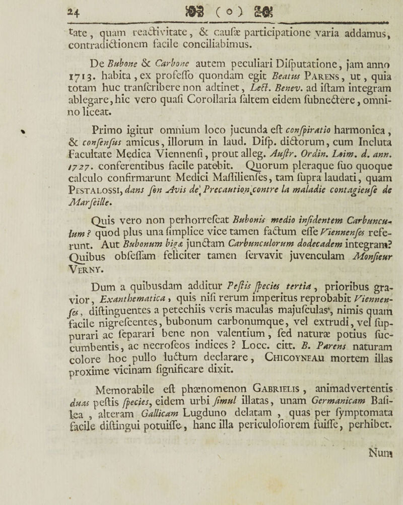 -- - - - m_n^-n— i —“ -■- i i t nmmm~T ■ i tate , quam readi vitate, & caufse participatione varia addamus, contradidionem facile conciliabimus. De Bubone & Carbone autem peculiari Difputatione, jam anno 1713. habita , ex profeffo quondam egit Beatus Parens, ut, quia totam huc tranfcnbere non adtinet, Lett. Benev. ad iftam integram ablegare,hic vero quali Corollaria laltem eidem fiibnedere, omni¬ no liceat. % Primo igitur omnium loco jucunda efl confpiratio harmonica , & confenfus amicus, illorum in laud. Difp. didorum, cum Incluta Facultate Medica Viennenfi, prout alleg. Auftr. Ordin. Loim. d. ann. 1727. conferentibus facile patebit. Quorum pleraque (uo quoque calculo confirmarunt Medici Maflilienfes, tam fupra laudati, quam Pestalossi, dans fen Avis de\ Precautionjcontre la maiadie contagieufe de Marfeille. Quis vero non perhorrefcat Bubonis medio in/identem Carbuncu* lum? quod plus una (implice vice tamen fadum effe riennenfes refe¬ runt. Aut Bubonum biga jundam Carbunculorum dodecadem integram? Quibus obfeffam feliciter tamen fervavit juvenculam Monfieur Verny. Dum a quibusdam additur P efl is fyecits tertia , prioribus gra¬ vior, Exanthematica , quis nifi rerum imperitus reprobabit Viennen- fes, diflinguentes a petechiis veris maculas majufculas*, nimis quatii facile nigrefcentes, bubonum carbonumque, vel extrudi, vel fup- purari ac feparari bene non. valentium, fed naturae potius fuc- cumbentis, ac necrofeos indices? Locc. citt. B. Parens naturam colore hoc pullo ludum declarare, Chicoyneau mortem illas proxime vicinam fignificare dixit. Memorabile efl phaenomenon Gabrielis , animadvertentis duas peflis fpecies, eidem urbi Jirnul illatas, unam Germanicam Bafi- lea , alteram Gallicam Lugduno delatam , quas per fymptomata facile diftingui potuiffe, hanc illa periculofiorem fuiffe, perhibet.