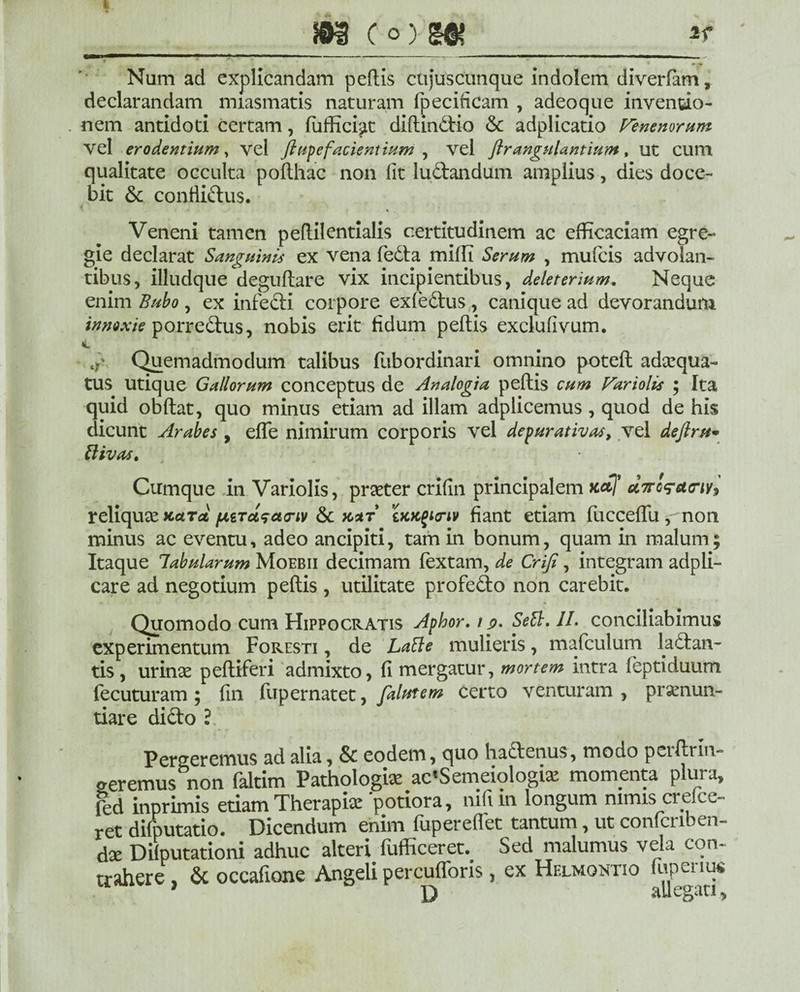 soi (o)m 3sf Num ad explicandam pedis cujuscunque indolem diverfam, declarandam nuasmatis naturam fpecificam , adeoque inventio¬ nem antidoti certam, fuffici^LC didin&io & adplicatio Venenorum vel erodentium, vel flupefacientium , vel ftrangulantiutn, ut cum qualitate occulta polthac non fit luftandum amplius, dies doce¬ bit & confliftus. 4 Veneni tamen pedilentialis certitudinem ac efficaciam egre~ gie declarat Sanguinis ex vena fedta miffi Serum , mufcis advolan¬ tibus, illudque degudare vix incipientibus, deleterium. Neque enim Bubo, ex infecti corpore exfedtus , canique ad devorandum innoxie porredtus, nobis erit fidum peltis exclufivum. i a' Quemadmodum talibus fubordinari omnino poteft adaequa- tus utique Gallorum conceptus de Analogia peltis cum Variolis ; Ita quid obdat, quo minus etiam ad illam adplicemus, quod de his dicunt Arabes, ede nimirum corporis vel depurativas, vel deftru* ttivas. Cumque in Variolis, praeter crifin principalem Ketj* ecTro^atriv^ reliquae kcltol fitTciscunv & xaf iHK^Knv fiant etiam fuccedu , non minus ac eventu, adeo ancipiti, tam in bonum, quam in malum; Itaque labularum Moebii decimam fextam, de Criji, integram adpli- care ad negotium pedis , utilitate profe&o non carebit. Quomodo cum Hippocratis Aphor. t s>. Sett. II. conciliabimus experimentum Foresti , de Latie mulieris, mafculum ladtan- tis, urinae pediferi admixto, fi mergatur, mortem intra leptiduum fecuturam ; fin fupernatet, falutem certo venturam , pronun¬ tiare didto ? Perderemus ad alia, & eodem, quo hadtenus, modo peidrm- aeremus non faltim Pathologio ac'Semeiologio momenta plura, ftd inprimis etiam Therapio potiora, nifun longum nimis crefce- ret dilputatio. Dicendum enim fuperedet tantum, ut confcnben- do Dilputationi adhuc alteri fufficeret^ Sed malumus vela con¬ trahere , & occafione Angeli percudoris, ex Helmoktio fupenus } D allegati.