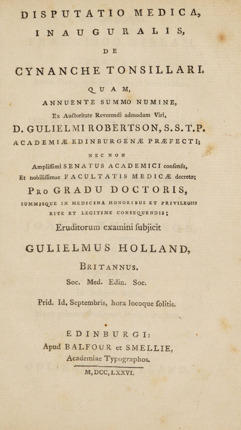 disputatio medica, INAUGURALIS, D E CYNANCHE TONSILLARI. U A M, ANNUENTE SUMMO NUMINE, » Ex Auttoritate Reverendi admodum Viri, D. GULIELMI ROBERTSON, S.S.T.P. ACADEMI! EDINBDRGEN! PRjEFECTIj NEC NON Ampliffimi SENA IUS ACADEMICI confenlii. Et nobilifllmae FACULTA i IS MEDIC jE decreto^ Pro GRADU D O C T O R I S, SUMMISQUE IN MEDICINA HONORIBUS ET PRIVILEGIIS RITE ET LEGITIME CONSE QU E N DI S | Eruditorum examini fubjicit GULIELMU S HOLLAND, Bri tannus, Soc, IVled. Edin. Soc» Prid. Id, Septembris, hora locoque folitis. E D I N B IT R G I* Apud BALFOUR et SMELLIE, Academiae Typographos. M, DCC, LXXVI.