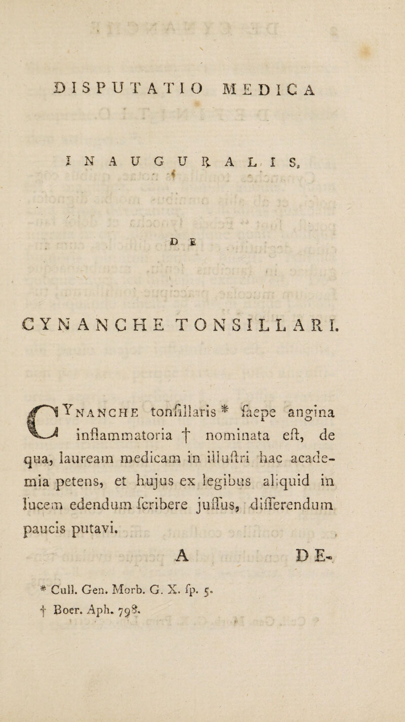 I N A U G U Ii A L, i S, D £ CYNANCHE TONSILLARE GYnanche tonfillaris * faepe angina inflammatoria ‘f nominata eft, de qua, lauream medicam in illuftr-i hac acade- mia petens, et hujus ex legibus aliquid in lucem edendum fcribere juffus, differendum paucis putavi. A D E- % Culi. Gen. Morb. G. X. fp. 5» f Boer. Aph. 7^8.