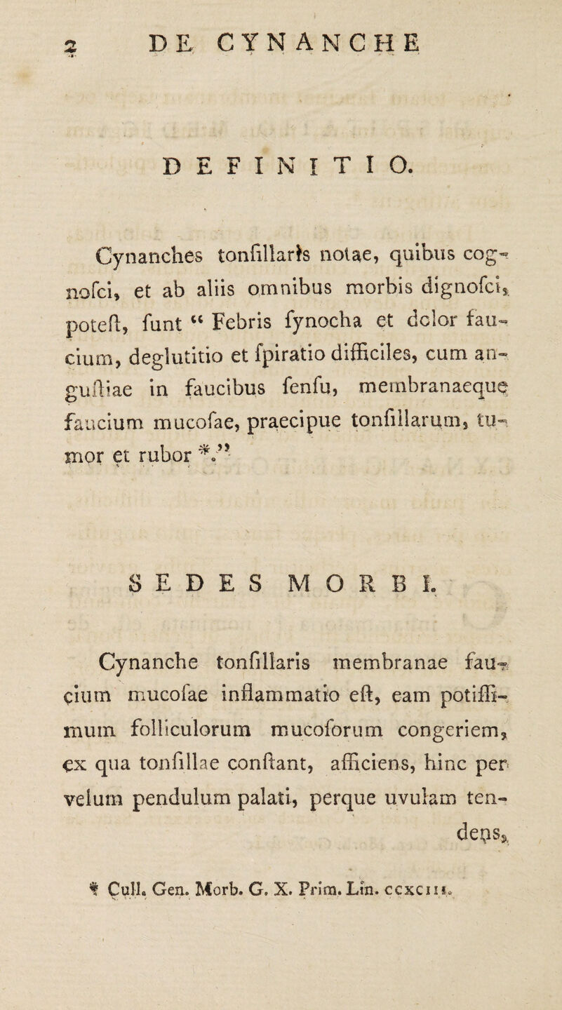 DEFINITIO. Cynanches tonfillaris nolae, quibus cog~ nofcb et ab aliis omnibus morbis dignofci, pote fi, funt u Febris fynocha et dclor tau»» cium, deglutitio et fpiratio difficiles, cum an- gufiiae in faucibus fenfu, membranaeque faucium mucofae, praecipue tonfillarurn, tu¬ mor et rubor .• ' % > - i SEDES MORBI, Cynanche ton fi liaris membranae fau? cium mucofae inflammatio eft, eam potiffi- rnum folliculorum mucoforum congeriem, ex qua tonfillae confiant, afficiens, hinc per velum pendulum palati, perque uvulam ten¬ dens». f Culi. Gen. Morb. G, X. Prira. Lm. ccxciu.