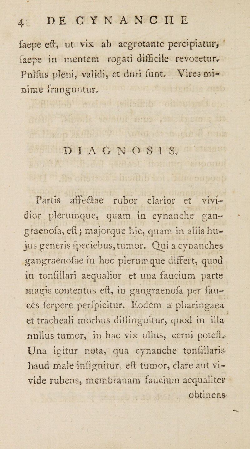 faepe eft, ut vix ab aegrotante perci piatur* faepe in mentem rogati difficile revocetur. Pulfus pleni, validi, et duri funu Vires mi¬ nime franguntur* D I A G N O S I S* Partis affeftae rabor clarior et vivi¬ dior plerumque, quam in cynanche g.an- graenofa, eil; majorqiie hic, quam in aliis hu¬ jus generis fpeciebus, tumor. Qui a cynanches gangraenofae in hoc plerumque differt, quod in tonfiliari aequalior et una faucium parte magis contentus eft, in gangraenofa per fau¬ ces ferpere perfpicitur. Eodem a pharingaea et tracheali morbus diftinguitur, quod in illa nullus tumor, in hac vix ullus, cerni poteftv Una igitur nota, qua cynanche tonfillaris haud male infignitur, eil tumor, clare aut vi¬ vide rubens, membranam faucium aequaliter obtinens