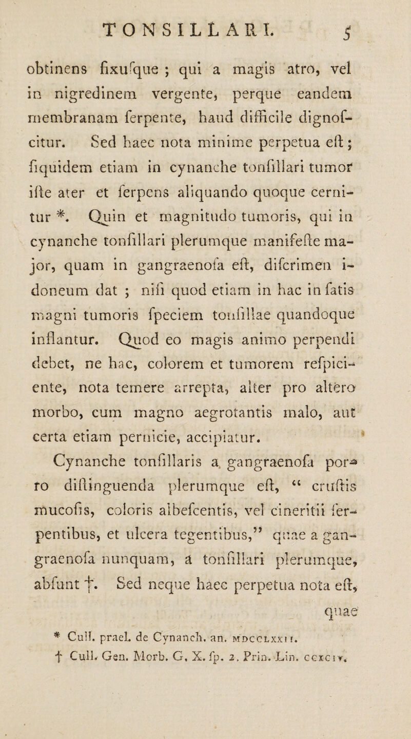 obtinens fixurque ; qui a magis atro, vel in nigredinem vergente, perque eandem membranam ferpente, haud difficile dignof- citur. Sed haec nota minime perpetua eft; fiquidem etiam in cynanche tonfillari tumor ifte ater et ferpens aliquando quoque cerni¬ tur *. Quin et magnitudo tumoris, qui in cynanche tonfillari plerumque manifefte ma¬ jor, quam in gangraenofa eft, difcfimen i- doneum dat ; nili quod etiam in hac in fatis magni tumoris fpeciem toufillae quandoque inflantur. Quod eo magis animo perpendi debet, ne hac, colorem et tumorem refpici^ ente, nota temere arrepta, alter pro altero morbo, cum magno aegrotantis malo, aut certa etiam pernicie, accipiatur. Cynanche tonfillaris a gangraenofa por^ ro diftinguenda plerumque eft, “ cruftis mucofis, coloris albefcentis, vel cineritii fer- pentibus, et ulcera tegentibus,” quae a gan¬ graenofa nunquam, & tonfillari plerumque, abfunt t. Sed neque haec perpetua nota eft, quae # Culi, praei, de Cynanch. an. mdcolxxii. f CulL Gen. Morb. G. X. fp. 2. Prin. Lin. cgici-t.