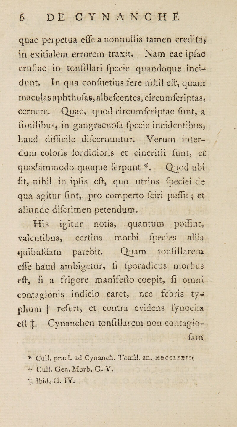 quae perpetua e fle a nonnullis tamen credita* in exitialem errorem traxit» Nam eae ipfae cruftae in tonfillari fpecie quandoque inci¬ dunt. in qua confuetius fere nihil eft, quam maculas aphthofas,albefcentes, circumfcriptas, cernere. Quae, quod circumfcriptae funt, a fi milibus* in gangraenofa fpecie incidentibus, haud difficile difeernuntur. Verum inter¬ dum coloris fordidioris et cineritii funt, et quodammodo quoque ferpunt m Quod ubi fit, nihil in ipfis eft, quo utrius fpeciei de qua agitur fint, pro comperto fciri poliit; et aliunde difcrimen petendum. His igitur notis, quantum polii nt, valentibus, certius morbi ipecies aliis quibufdam patebit. Quam tonfillarem effe haud ambigetur, fi fporadicus morbus eft, fi a frigore manifefto coepit, fi omni contagionis indicio caret* nec febris ty¬ phum t refert, et contra evidens fynocha eft Cynanchen tonfillarem non contagio- # Culi, praei, ad Cynajich. Tcnfil. an.. -j- Culi. Gen.Morb. G. V. X Ibid. G. IV.