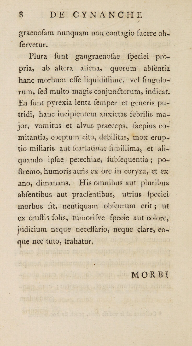 graenofam nunquam non contagio facere ob- fervetur. Plura funt gangraenofae fpeciei pro» pria, ab altera aliena, quorum abfentia hanc morbum effe liquidiffime, vel fingula- rum, fed multo magis conjunctorum, indicat. Ea funt pyrexia lenta fernper et generis pu¬ tridi, hanc incipientem anxietas febrilis ma¬ jor, vomitus et alvus praeceps, faepius co« mitantia, coeptum cito, debilitas, mox erup¬ tio miliaris aut fcarlatinae fmi illima, et ali¬ quando ipfae petectnae, fubfequentia; po~ llremo, humoris acris ex ore in coryza, et ex ano, dimanans. His omnibus aut pluribus abfentibus aut praefentibus, utrius fpeciei morbus fit, neutiquam obfcurum erit; ut ex cruftis folis, tumorifve fpecie aut colore, judicium neque neceflario, neque clare, eo- que nec tuto, trahatur, MORBI