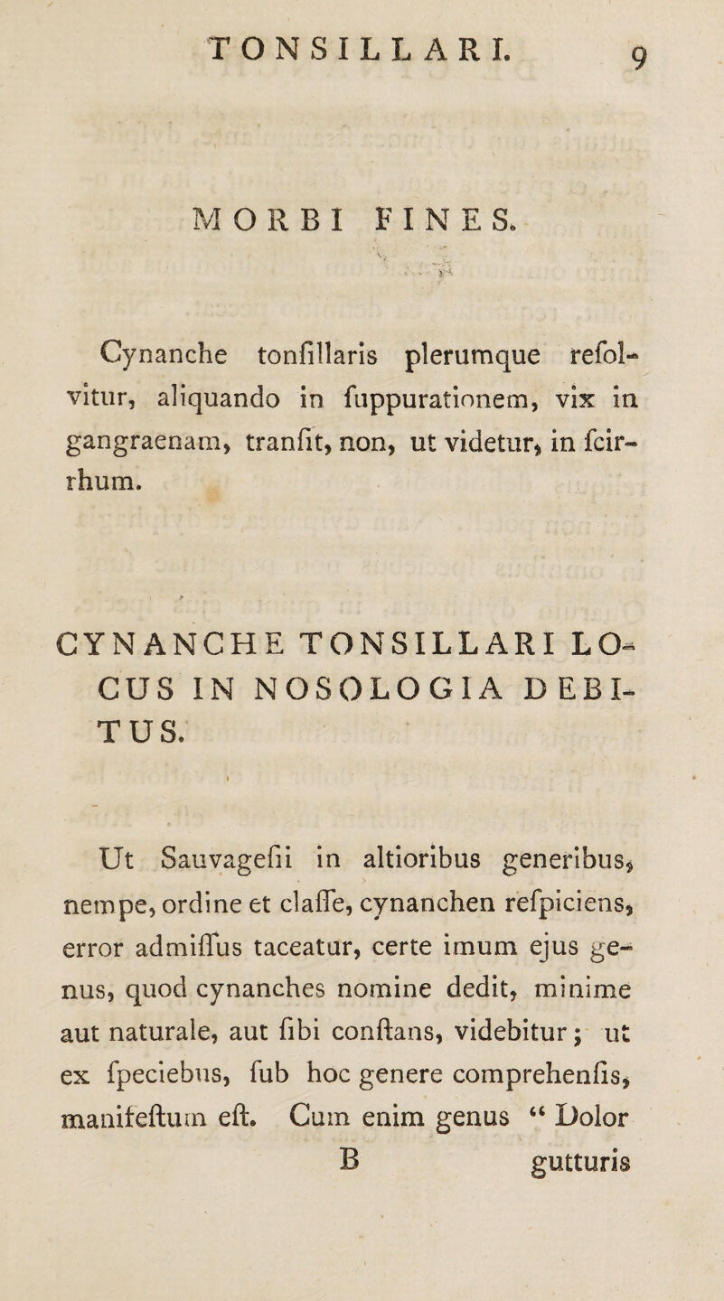 M ORBI FINES. Cynanche tonfillaris plerumque refol- vltur, aliquando in fuppurationem, vix in gangraenam, tranfit, non, ut videtur, in fcir- rhum. CYNANCHE TONSILLARI LO¬ CUS IN NOSOLOGIA DEBI¬ TUS. Ut Sauvagefii in altioribus generibus, nempe, ordine et claflfe, cynanchen refpiciens, error admiffus taceatur, certe imum ejus ge¬ nus, quod cynanches nomine dedit, minime aut naturale, aut fibi conflans, videbitur; ut ex fpeciebus, fub hoc genere comprehenfis, manifeftum efL Cum enim genus u Dolor