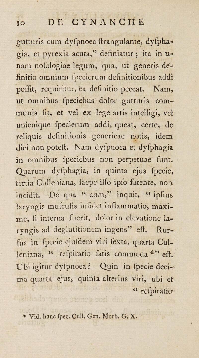 t IO DE CYNANCHE gutturis cum dyfpnoea ftrangulante, dyfpha¬ gia, et pyrexia acuta,” definiatur ; ita in u- nam nofologiae legum, qua, ut generis de¬ finitio omnium fpecierum definitionibus addi poffit, requiritur, ea definitio peccat. Nam, ut omnibus fpeciebus dolor gutturis com¬ munis fit, et vel ex lege artis intelligi, vel unicuique fpecierum addi, queat, certe, de reliquis definitionis genericae nocis, idem dici non poteft. Nam dyipuoea et dyfphagia in omnibus fpeciebus non perpetuae funt. Quarum dyfphagia, in quinta ejus fpecie, tertia Cuileniana, faepe illo ipfo fatente, non incidit. De qua “ cum,” inquit, “ ipfius laryngis mufculis infidet inflammatio, maxi¬ me, fi interna fuerit* dolor in elevatione la¬ ryngis ad deglutitionem ingens” eft. Rur- fus in fpecie ejufdern viri fexta, quarta Cial- leniana, “ refpiratio fatis cammoda eft. Ubi igitur dyfpnoea? Quin in fpecie deci¬ ma quarta ejus, quinta alterius viri, ubi et u refpiratio