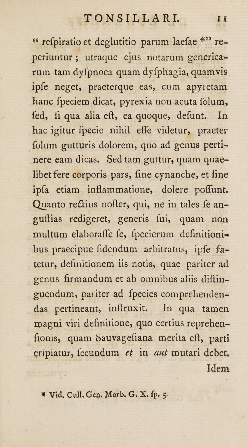 €C refpiratioet deglutitio parum laefae re- periuntur ; utraque ejus notarum generica- rum tam dyfpnoea quam dyfphagia, quamvis ipfe neget, praeterque eas, cum apyretam hanc fpeciem dicat, pyrexia non acuta folum* fed, ii qua alia eft, ea quoque, defunt. In hac igitur fpecie nihil effe videtur, praeter folum gutturis dolorem, quo ad genus perti¬ nere eam dicas. Sed tam guttur, quam quae¬ libet fere corporis pars, fine cynanche, et fine ipfa etiam inflammatione, dolere poffunt. Quanto redtius nofter, qui, ne in tales fe an- guftias redigeret, generis fui, quam non multum elaborafle fe, fpecierum definitioni¬ bus praecipue fidendum arbitratus, ipfe fa¬ tetur, definitionem iis notis, quae pariter ad genus firmandum et ab omnibus aliis diftin- guendum, pariter ad fpecies comprehenden¬ das pertineant, inftruxit. In qua tamen ipagni viri definitione, quo certius reprehen- fionis, quam Sauvagefiana merita eft, parti eripiatur, fecundum et in aut mutari debet. Idem » * Vid. Culi. Gen. Morb. G. X. fp. 5*