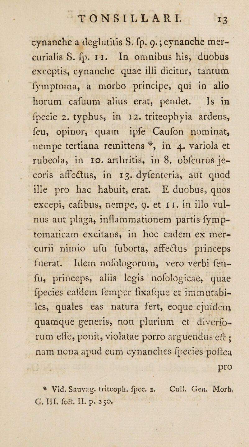 *3 cynanche a deglutitis S. fp. 9.; cynanche mer- curialis S. fp. 11. In omnibus his, duobus exceptis, cynanche quae ilii dicitur, tantum fymptorna, a morbo principe, qui in alio horum cafuum alius erat, pendet. Is in fpecie 2. typhus, in 12. triteophyia ardens, feu, opinor, quam ipfe Caufon nominat, nempe tertiana remittens *, in 4. variola et rubeola, in 10. arthritis, in 8. obfcurus je¬ coris affedtus, in 13. dyfenteria, aut quod ille pro hac habuit, erat. E duobus, quos excepi, cafibus, nempe, 9. et 11. in illo vul¬ nus aut plaga, inflammationem partis fymp- tomaticam excitans, in hoc eadem ex mer¬ curii nimio ufu fuborta, affectus princeps fuerat. Idem nofologorum, vero verbi fen- fu, princeps, aliis legis nofologicae, quae fpecies eafdem femper fixafque et immutabi¬ les, quales eas natura fert, eoque ejufdem quamque generis, non plurium et diverfo- rum effe, ponit, violatae porro arguendus eft ; nam nona apud eum cynanches fpecies poftea pro * Vid. Sauvag. triteoph. fpec, 2. Culi. Gen, Morb,