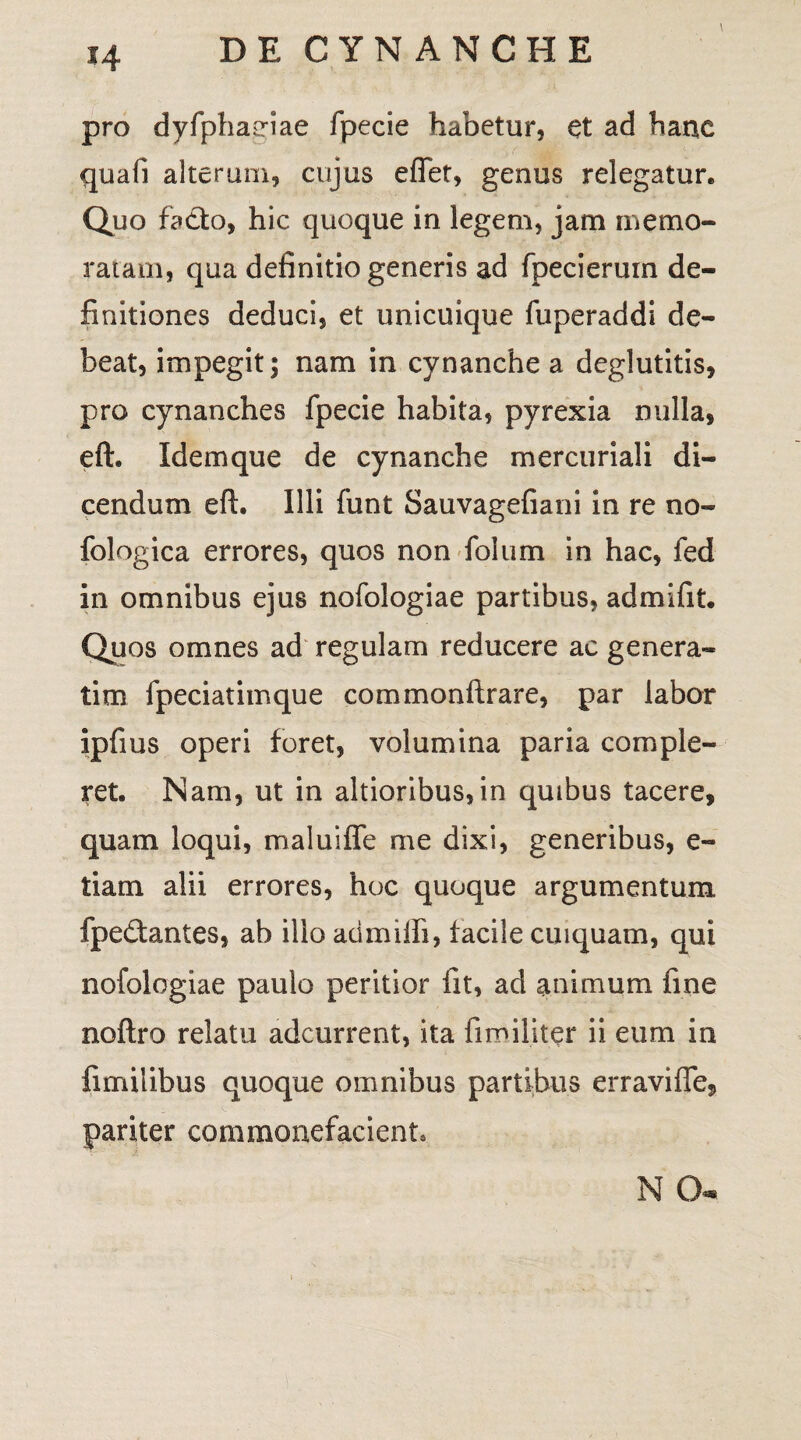 pro dyfphatriae fpecie habetur, et ad hanc quafi alterum, cujus effet, genus relegatur. Quo fadto, hic quoque in legem, jam memo¬ ratam, qua definitio generis ad fpecierum de¬ finitiones deduci, et unicuique fuperaddi de¬ beat, impegit; nam in cynanche a deglutitis, pro cynanches fpecie habita, pyrexia nulla, eft. Idem que de cynanche mercuriali di¬ cendum eft. Illi funt Sauvagefiani in re no- fologica errores, quos non foium in hac, fed in omnibus ejus nofologiae partibus, ad mi fit. Quos omnes ad regulam reducere ac genera¬ rim fpeciatimque commonftrare, par labor ipfius operi foret, volumina paria comple¬ ret. Nam, ut in altioribus, in quibus tacere, quam loqui, maluiffe me dixi, generibus, e- tiam alii errores, hoc quoque argumentum fpe&antes, ab ilio admiffi, facile cuiquam, qui nofologiae paulo peritior fit, ad animum fine noftro relatu adcurrent, ita fimiliter ii eum in fimilibus quoque omnibus partibus erraviffe, pariter commonefacient. N Q-