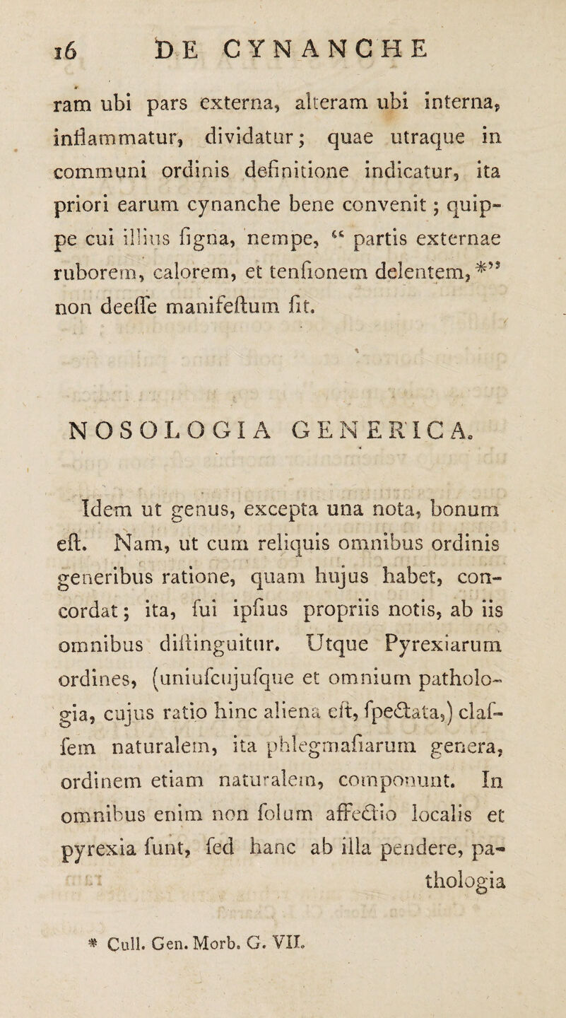 k ram ubi pars externa, alteram ubi interna, inflammatur, dividatur; quae utraque in communi ordinis definitione indicatur, ita priori earum cynanche bene convenit; quip¬ pe cui illius figna, nempe, u partis externae ruborem, calorem, et tenfionem delentem, non deeffe manifeftum fit. NOSOLOGIA GENERICA. Idem ut genus, excepta una nota, bonum eft. Nam, ut cum reliquis omnibus ordinis generibus ratione, quam hujus habet, con¬ cordat ; ita, fui ipfrns propriis notis, ab iis omnibus diftinguitur. Utque Pyrexiarum ordines, (uniufcujufque et omnium patholo- gia, cujus ratio hinc aliena eft, fpeSata,) claf- fem naturalem, ita phlegmafiarum genera, ordinem etiam naturalem, componunt. In omnibus enim non folurn afFedio localis et pyrexia funt, fed hanc ab illa pendere, pa- thologia # Culi. Gen. Morb, G. VII.