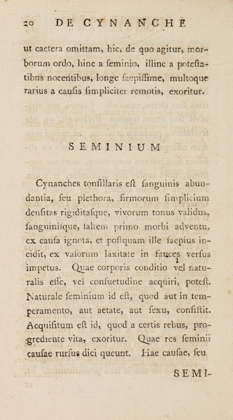 ut caetera omittam, hic, de quo agitur, mor¬ borum ordo, hinc a feminio, illinc a potefta- tibus nocentibus, longe faeptffiriie, multoque rarius a caulis fimpliciter remotis, exoritur. SEMINIUM .. -•* .• *. * ' ; i Cynanches tonllllaris eft fang.uinis abun¬ dantia, feu plet hora, firmorum fim.plici una denfitas rigiditafque, vivorum tonus validus, fanguiniique, lallem primo morbi adventu, ex caufa ignota, et pofitquam ille faepius in¬ cidit, ex vafbruin laxitate in fauces verfus l impetus. Quae corporis conditio vej natu- i ralis eifie, vel cpnfuetudine acquiri, potefh Naturale fieminium id eft, quod aut in tem¬ peramento, aut aetate, aut fexu, confiftit. Acquilitum eft id, quod a certis rebus, pro- ‘grediente vita, exoritur» Quae res feminii caufae rurfus dici queunt» Imae caufae, feu SEMI-
