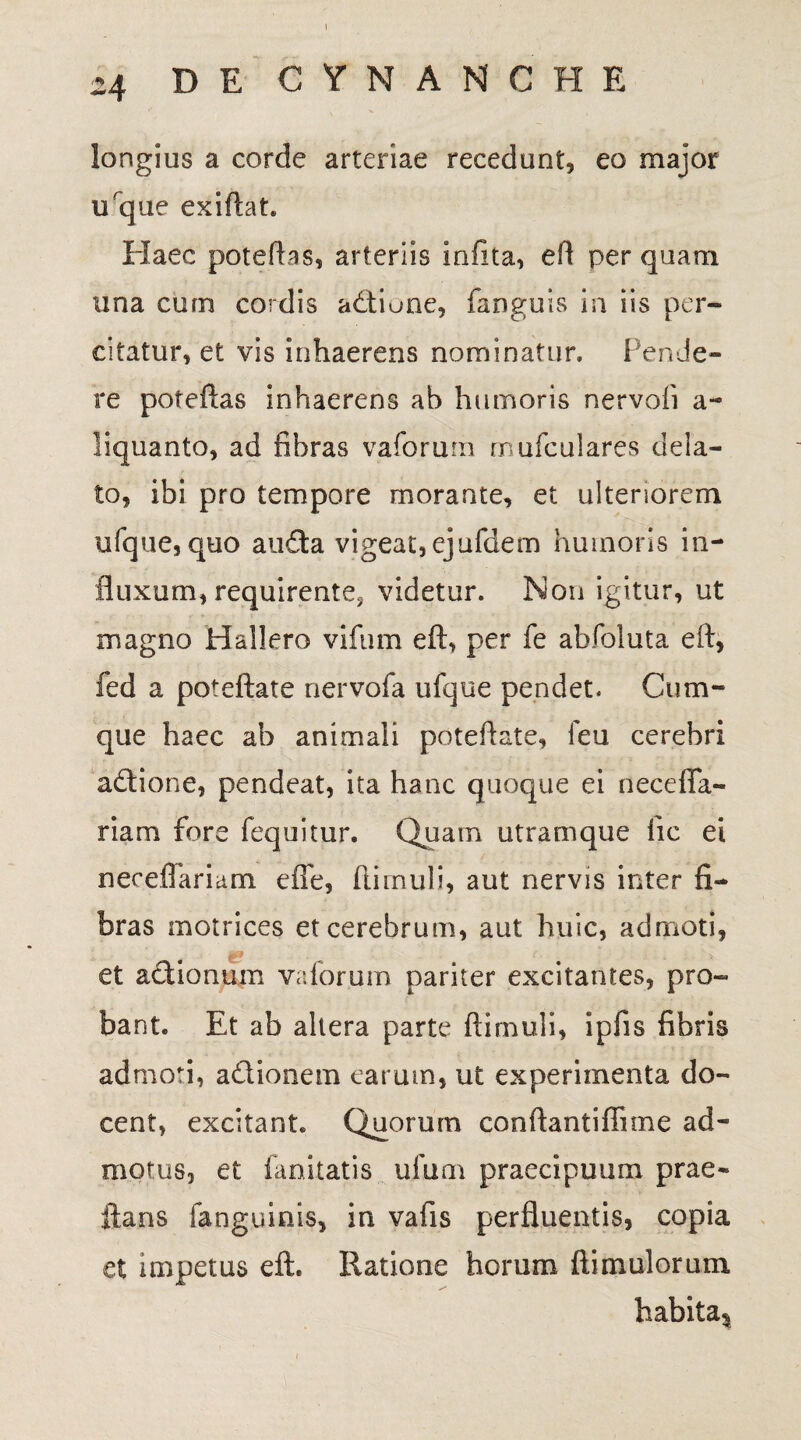 24 DE CYNANCHE longius a corde arteriae recedunt, eo major uque exiftat Haec poteftas, arteriis infita, efl per quam una cum cordis adtiune, fanguis in iis per- citatur, et vis inhaerens nominatur. Pende¬ re poteftas inhaerens ab humoris nervoii a- liquanto, ad fibras v a forum mufculares dela¬ to, ibi pro tempore morante, et ulteriorem ufque,quo auda vigeat,ejufdem humoris in¬ fluxum, requirente, videtur. Non igitur, ut magno Hallero vifnm eft, per fe abfoluta eft, fed a poteftate nervofa ufque pendet. Cum¬ que haec ab animali poteftate, feu cerebri adione, pendeat, ita hanc quoque ei neceffa- riam fore fequitur. Quatn utramque lic ei necefiariam effe, ftimuli, aut nervis inter fi¬ bras motrices et cerebrum, aut huic, admoti, et adionum vaforum pariter excitantes, pro¬ bant. Et ab altera parte ftimuli, ipfis fibris admoti, adionem cat um, ut experimenta do¬ cent, excitant. Quorum conftantiftime ad¬ motus, et fanitatis ufum praecipuum prae¬ dans fanguinis, in vafis perfluentis, copia et impetus eft. Ratione horum ftimulorum habitas