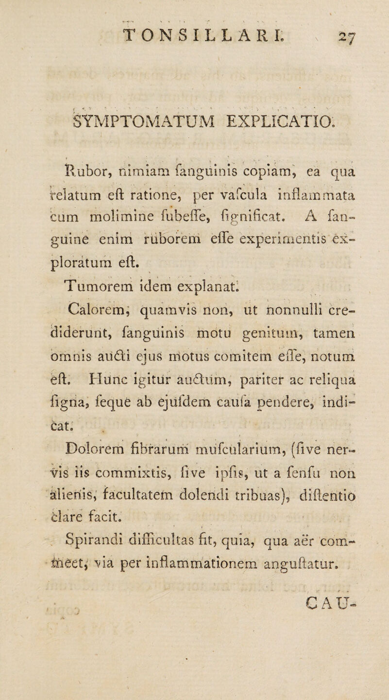 SYMPTOMATUM EXPLICATIO. i t ' *• x ’ Rubor, nimiam {anguinis copiam, ea qua , • • \ 1 - f • -i*-'. . i ' . relatum eft ratione, per vafcula inflammata cum molimine fubeffe, fignificat. A (an¬ guine enim ruborem effe experimentis ex¬ ploratum eft. Tumorem idem explanat. « * ; ' i ‘ ‘i , ’ . Calorem, quamvis non, ut nonnulli cre¬ diderunt, fanguinis motu genitum, tamen omnis au£H ejus motus comitem efle, notum eft. Hunc igitur audum, pariter ac reliqua figria, feque ab ejufdem caufa pendere, indi— cat. ? < : ;* 1 Dolorem fibrarum mufcularium, (five ner- vis iis commixtis, five ipfis, ut a fenfu non alienis, facultatem dolendi tribuas), diftentio clare facit. » i • * Spirandi difficultas fit, quia, qua aer com¬ meet, via per inflammationem anguftatur. C A U-