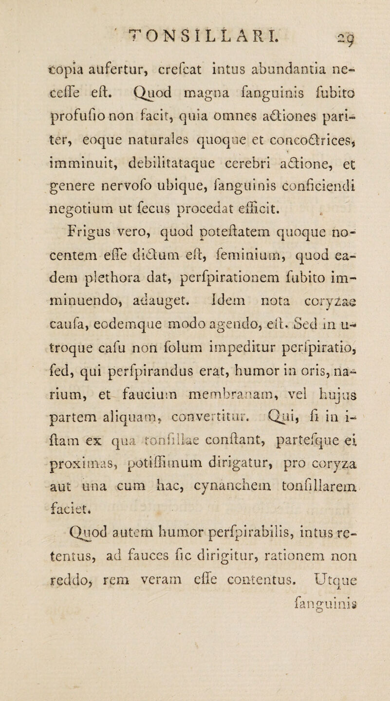 topia aufertur, crefcat intus abundantia ne- cefle eft. Quod magna fanguinis fubito profufio non facit, quia omnes actiones pari¬ ter, eoque naturales quoque et conco&rices, ♦ imminuit, debilitataque cerebri adtione, et genere nervofo ubique, fanguinis conficiendi negotium ut fecus procedat efficit. Frigus vero, quod poteftatem quoque no¬ centem efle di&urn eft, feminium, quod ea¬ dem plethora dat, perfpirationem fubito im¬ minuendo, adauget. Idem nota coryzae caufa, eodemque modo agendo, eft. Sed in troque cafu non folum impeditur peripiratio, fed, qui perfpirandus erat, humor in oris, na¬ rium, et faucium membranam, vel hujus partem aliquam, convertitur. Qui, fi in i- fiam ex qua toniiike conflant, partefque ei proximas, potiffimum dirigatur, pro coryza aut una cum hac, cynanchem tonfillarem faciet* Quod autem humor perfpirabilis, intus re¬ tentus, ad fauces fic dirigitur, rationem non reddo, rem veram effe contentus. Utque fanguinis