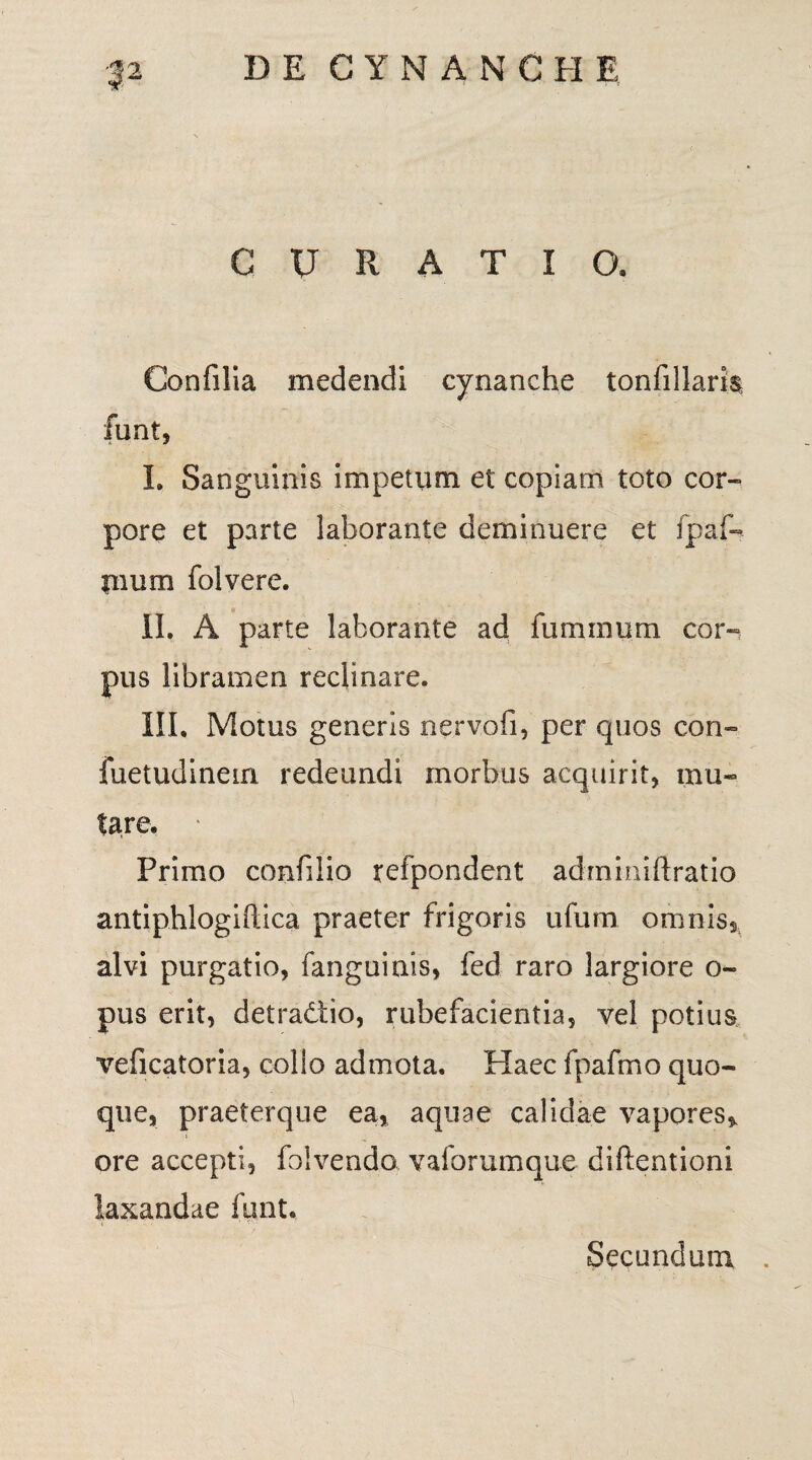 CURATIO. Confilia medendi cynanche tonfillaris funt, L Sanguinis impetum et copiam toto cor¬ pore et parte laborante deminuere et fpaf- pium folvere. II. A parte laborante ad fuminum cor¬ pus libramen reclinare. ILI, Motus generis nervofi, per quos con- fuetudinein redeundi morbus acquirit, mu¬ tare. • Primo confilio refpondent adrnmiftratio antiphlogiftica praeter frigoris ufum omnis, alvi purgatio, fanguinis, fed raro largiore o- pus erit, detradiio, rubefacientia, vel potius veficatoria, collo admota. Haec fpafmo quo¬ que, praeterque ea, aquae calidae vapores, ore accepti, foivendo vaforumque diftentioni laxandae funt. Secundum