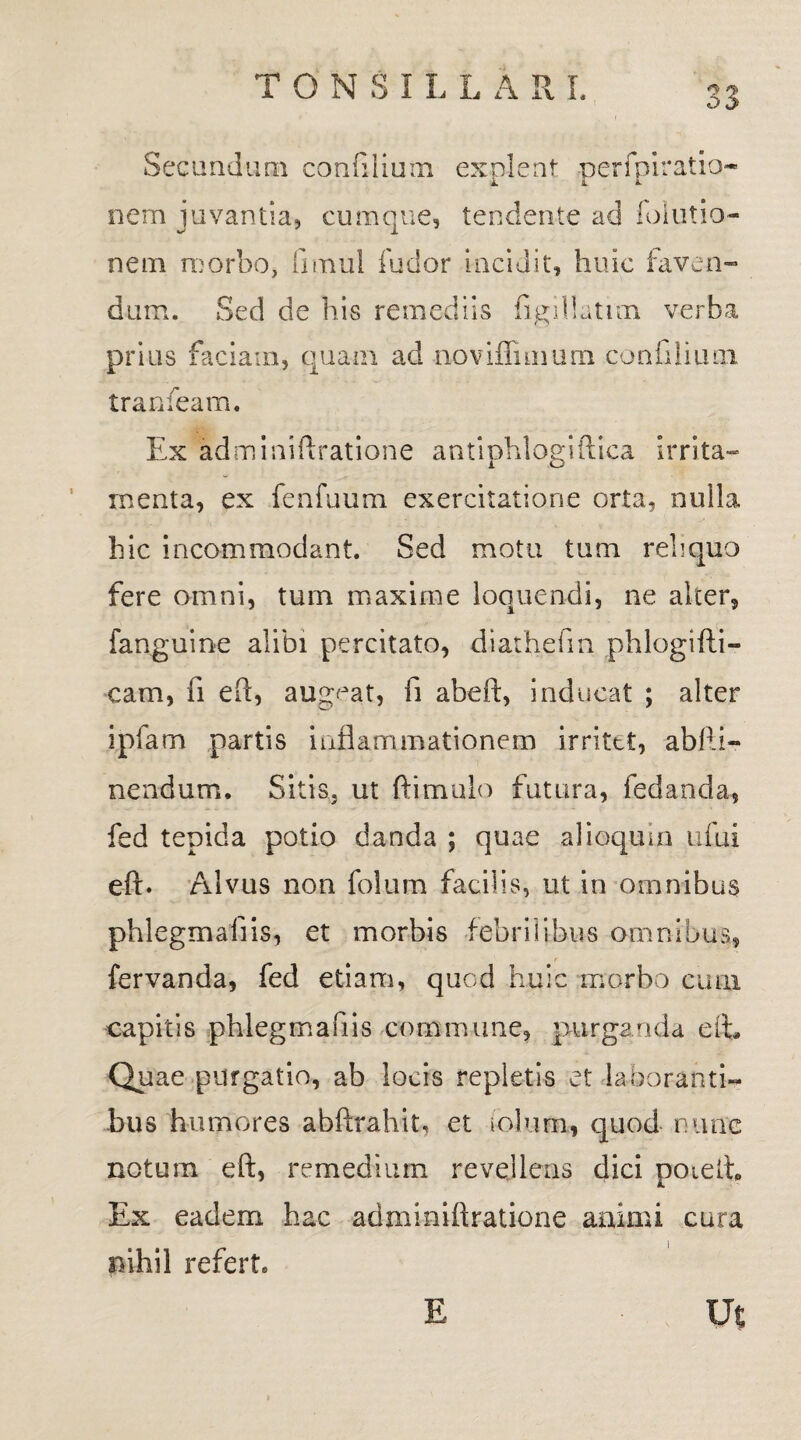O j> Secandum confilium explent perfpiratia*- nem juvantia, cumque, tendente ad folutio- nem morbo, finaul fu dor incidit, huic faven¬ dum. Sed de his remediis figillatun verba prius faciam, quam ad noviffimum confilium tranfeam. Ex adminiftratione antiphlogiftica irrita¬ menta, ex fenfuum exercitatione orta, nulla hic incommodant. Sed motu tum reliquo fere omni, tum maxime loquendi, ne alter, fanguine alibi percitato, diathefm phlogifli- cam, fi eft, augeat, fi abeft, inducat ; alter ipfam partis inflammationem irritet, abfti- nendum. Sitis, ut ftimulo futura, fedanda, fed tepida potio danda ; quae alioquin ufui eft. Alvus non folum facilis, ut in omnibus phlegmaflis, et morbis febrilibus omnibus, fervanda, fed etiam, quod huic morbo cum capitis phlegmaflis commune, purganda eft. Quae purgatio, ab locis repletis et laboranti¬ bus humores abftrahit, et iolum, quod rume notum eft, remedium revellens dici poteih Ex eadem hac adminiftratione animi cura nihil referte E Ut