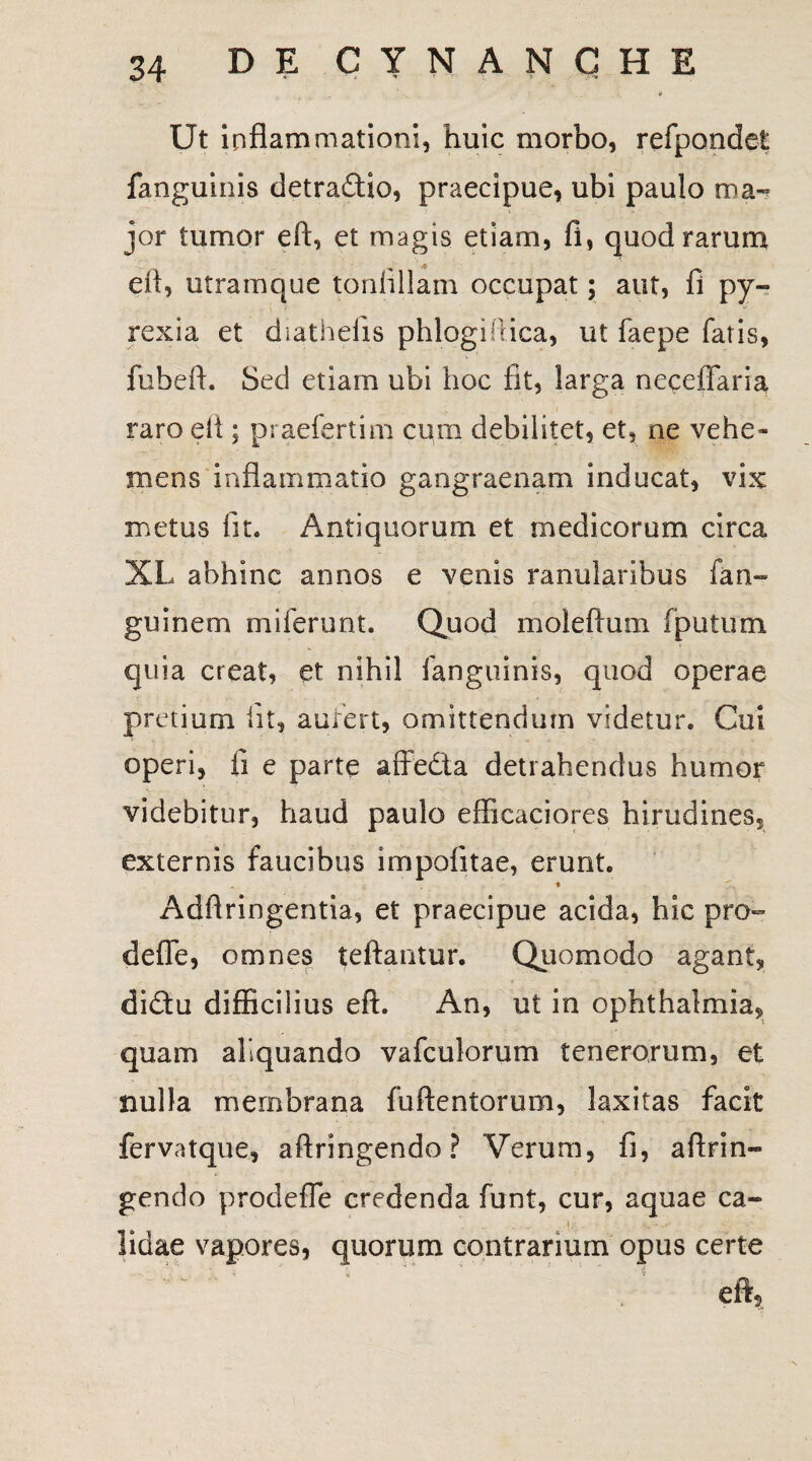Ut inflammationi, huic morbo, refpondet fanguinis detradio, praecipue, ubi paulo ma-? jor tumor eft, et magis etiam, fi, quod rarum efl, utram que toniillam occupat; aut, fi py- rexia et diathefis phlogiiiica, ut faepe fatis, fubeft. Sed etiam ubi hoc fit, larga neceflaria raro efl ; praefertim cum debilitet, et, ne vehe* mens inflammatio gangraenam inducat, vix metus fit. Antiquorum et medicorum circa XL abhinc annos e venis ranularibus fan~ guinem miferunt. Quod moleftum fputum quia creat, et nihil fanguinis, quod operae pretium fit, aufert, omittendum videtur. Cui operi, fi e parte affedia detrahendus humor videbitur, haud paulo eflicaciores hirudines, externis faucibus impolitae, erunt. ♦ Adfiringentia, et praecipue acida, hic pro- defle, omnes teftantur. Quomodo agant, didu difficilius eft. An, ut in Ophthalmia, quam aliquando vafculorum tenerorum, et nulla membrana fuftentorum, laxitas facit fervatque, aftringendo? Verum, fi, aftrin- gendo prodeffe credenda funt, cur, aquae ca¬ lidae vapores, quorum contrarium opus certe eft.