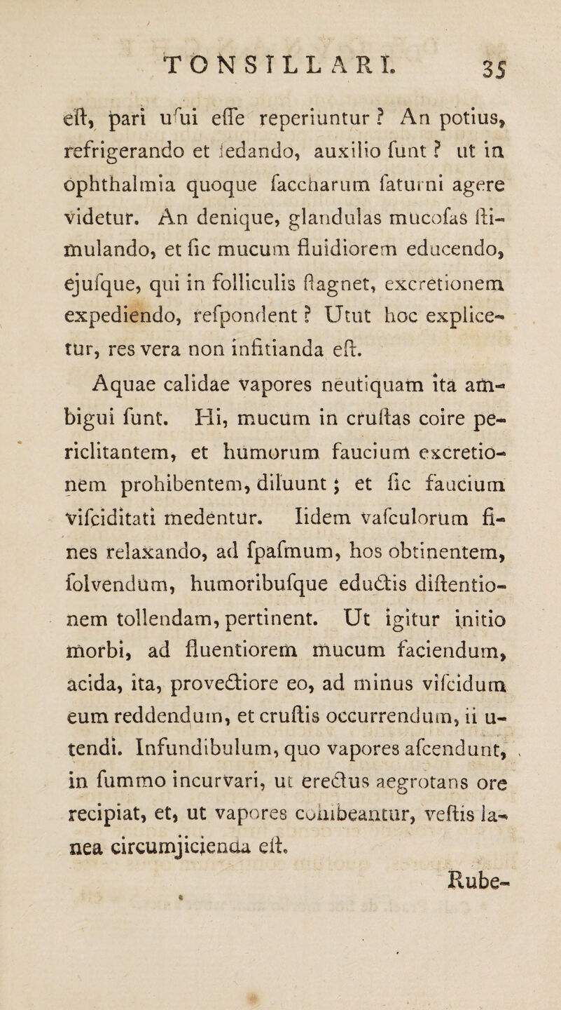eft, pari urui e fle reperiuntur ? An potius, refrigerando et iedando, auxiiio funt ? ut in Ophthalmia quoque faecharum fatui ni agere videtur. An denique, glandulas mucofas ili- mulando, et fic mucum fluidiorem educendo, ejufque, qui in folliculis ftagnet, excretionem expediendo, refpondent ? Utut hoc explice¬ tur, res vera non infitianda eft. Aquae calidae vapores neutiquam ita am¬ bigui funt. Hi, mucum in cruflas coire pe¬ riclitantem, et humorum fauciurrt excretio¬ nem prohibentem, diluunt; et fic faucium vifciditati medentur. Iidem vafculorum fi¬ nes relaxando, ad fpafmum, hos obtinentem, folvendum, humoribufque edudis diftentio- nem tollendam, pertinent. Ut igitur initio morbi, ad fluentiorem mucum faciendum, acida, ita, provediore eo, ad minus vifcidum eum reddendum, et cruftis occurrendum, ii u- tendt. Infundibulum, quo vapores afcendunt, > in fummo incurvari, ut eredus aegrotans ore recipiat, et, ut vapores cohibeantur, veftis la¬ nea circumjicienaa eit* Rube-