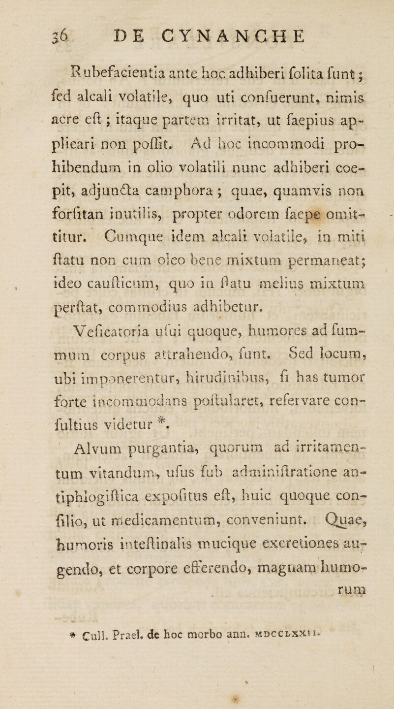 Rubefacientia ante hoc adhiberi folita funt; fed alcali volatile, quo uti confuerunt, nimis acre eft ; itaque partem, irritat, ut faepius ap¬ plicari non poffit. Ad hoc incommodi pro¬ hibendum in olio volatili nunc adhiberi coe¬ pit, adjunfta camphora ; quae, quamvis non forfitan inutilis, propter odorem faepe omit¬ titur. Cumque idem alcali volatile» in miti flatu non cum oleo bene mixtum permaneat; ideo caufticum, quo in flatu melius mixtum perflat, commodius adhibetur. Veficatoria ufui quoque, humores ad fum- murn corpus attrahendo, funt. Sed locum, ubi imponerentur, hirudinibus, fi has tumor EL forte incom modans poftularet, refer vare con- fultius videtur A Alvum purgantia, quorum ad irritamen¬ tum vitandum, ufus fub adminiftratione an- tiphlogiflica expofitus eft, huic quoque con- filio, ut medicamentum, conveniunt. Quae, humoris inteftinalis mucique excretiones au- 1 » gendo, et corpore efferendo, magnam humo¬ rum * Culi. Praei, de hoc morbo ann. mdcclxxh- i