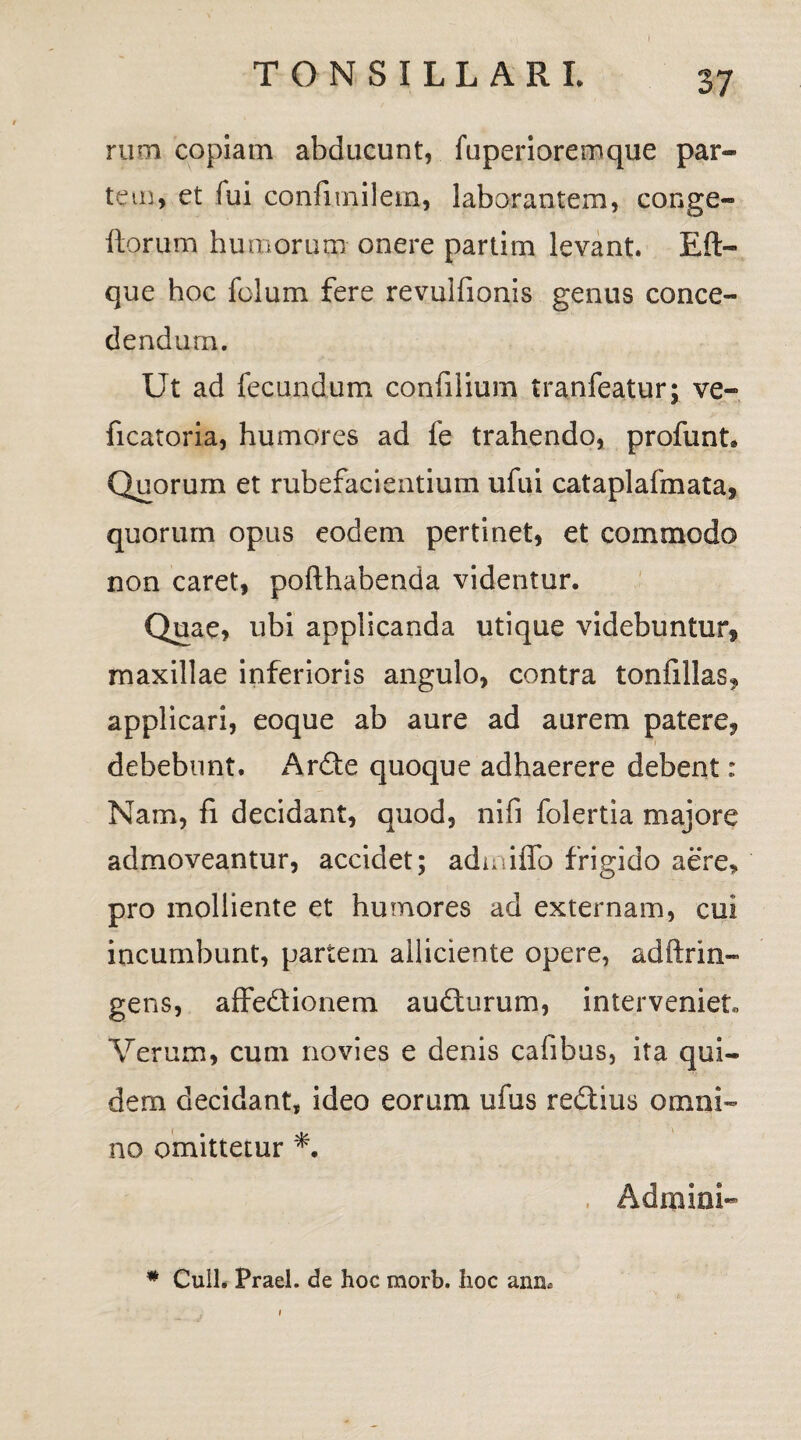 rum copiam abducunt, fuperioremque par¬ tem, et fui confimilem, laborantem, conge- ftorum humorum onere partim levant. Eft- que hoc fclum fere revulfionis genus conce¬ dendum. Ut ad fecundum confilium tranfeatur; ve- ficatoria, humores ad fe trahendo, profunt Quorum et rubefacientium ufui cataplafmata, quorum opus eodem pertinet, et commodo non caret, pofthabenda videntur. Quae, ubi applicanda utique videbuntur^ maxillae inferioris angulo, contra tonfillas* applicari, eoque ab aure ad aurem patere? debebunt. Arde quoque adhaerere debent: Nam, fi decidant, quod, nifi folertia majore admoveantur, accidet; admiffo frigido aere, pro molliente et humores ad externam, cui incumbunt, partem alliciente opere, adftrin- gens, affedionem audurum, interveniet, Verum, cum novies e denis calibus, ita qui¬ dem decidant, ideo eorum ufus redius omni¬ no omittetur , Admini- * Cuil. Praei, de hoc morb. hoc ann.