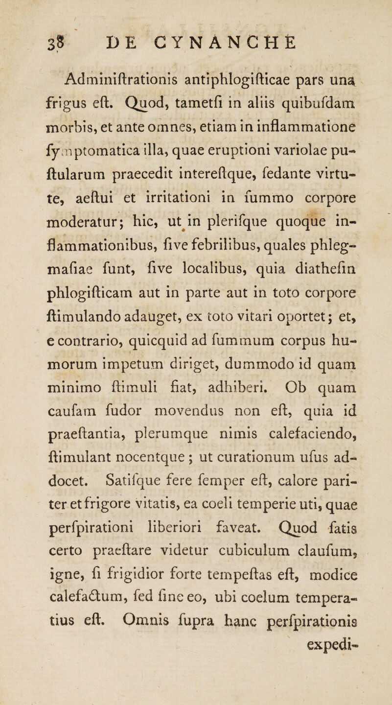 / • . 38 DE CYNANCHE Adminiftrationis antiphlogifticae pars una frigus eft. Quod, tametfi in aliis quibufdam morbis, et ante omnes, etiam in inflammatione fymptomatica illa, quae eruptioni variolae pu- ftularum praecedit intereflque, fedante virtu¬ te, aeftui et irritationi in fummo corpore moderatur; hic, ut in plerifque quoque in¬ flammationibus, five febrilibus, quales phleg- mafiae funt, five localibus, quia diathefm phlogifticam aut in parte aut in toto corpore ftimulando adauget, ex toto vitari oportet; et, e contrario, quicquid ad fummum corpus hu¬ morum impetum diriget, dummodo id quam minimo ftimuli fiat, adhiberi. Ob quam caufam fudor movendus non eft, quia id praeftantia, plerumque nimis calefaciendo, ftimulant nocentque ; ut curationum ufus ad¬ docet. Satifque fere femper eft, calore pari¬ ter et frigore vitatis, ea coeli temperie uti, quae perfpirationi liberiori faveat. Quod fatis certo praeftare videtur cubiculum claufum, igne, fi frigidior forte tempeftas eft, modice calefadum, fed line eo, ubi coelum tempera¬ tius eft. Omnis lupra hanc perfpirationis expedi-