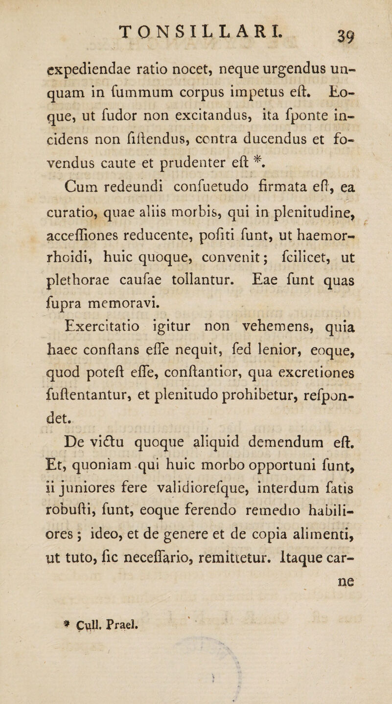 expediendae ratio nocet, neque urgendus un¬ quam in fummum corpus impetus eft. Eo- que, ut fudor non excitandus, ita fponte in¬ cidens non fidendus, centra ducendus et fo¬ vendus caute et prudenter eft Cum redeundi confuetudo firmata eft, ea curatio, quae aliis morbis, qui in plenitudine, acceffiones reducente, pofiti funt, ut haemor- rhoidi, huic quoque, convenit; fcilicet, ut plethorae caufae tollantur. Eae funt quas fupra memoravi. Exercitatio igitur non vehemens, quia haec conflans efle nequit, fed lenior, eoque, quod poteft efle, conftantior, qua excretiones fuftentantur, et plenitudo prohibetur, refpon- det. De vi£tu quoque aliquid demendum eft. Et, quoniam qui huic morbo opportuni funt, ii juniores fere validiorefque, interdum fatis robufti, funt, eoque ferendo remedio habili¬ ores ; ideo, et de genere et de copia alimenti, ut tuto, fic neceflfario, remittetur. Itaque car¬ ne # Culi, Praei.