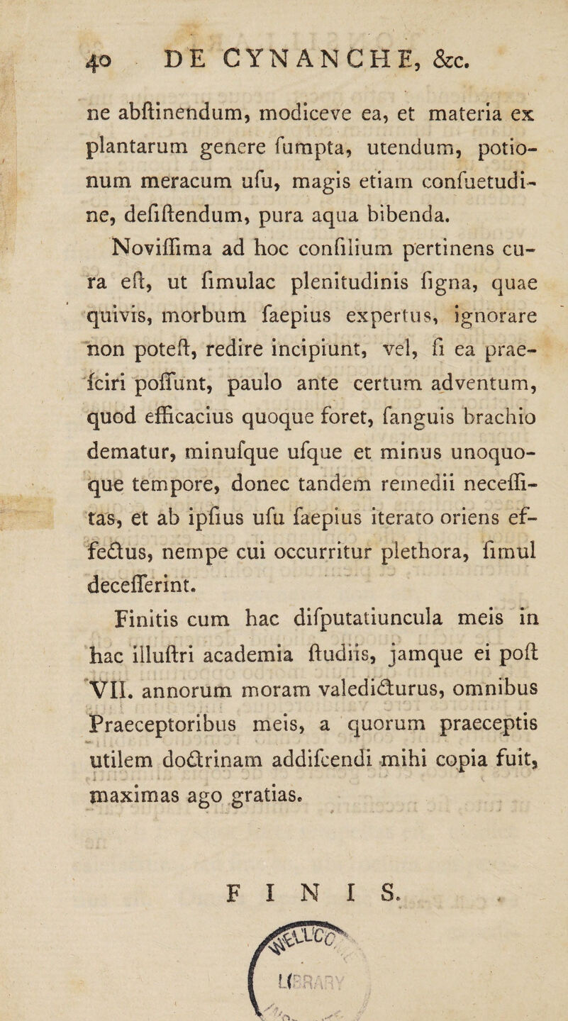 ne abftinendum, modlceve ea, et materia ex; plantarum genere fumpta, utendum, potio¬ num meracum ufu, magis etiam confuetudi- ne, defiftendum, pura aqua bibenda. Noviffima ad hoc confilium pertinens cu¬ ra efl, ut {imulae plenitudinis figna, quae quivis, morbum faepius expertus, ignorare non poteft, redire incipiunt, vel, fi ea prae- fciri poffunt, paulo ante certum adventum, quod efficacius quoque foret, fanguis brachio dematur, minufque ufque et minus unoquo¬ que tempore, donec tandem remedii neceffi- tas, et ab ipfius ufu faepius iterato oriens ef- fedus, nempe cui occurritur plethora, fimul decefierint. Finitis cum hac difputatiuncula meis in hac illuftri academia ftudiis, jamque ei poft VII. annorum moram valedidurus, omnibus Praeceptoribus meis, a quorum praeceptis utilem dodrinam addifeendi mihi copia fuit. maximas ago gratias F INIS