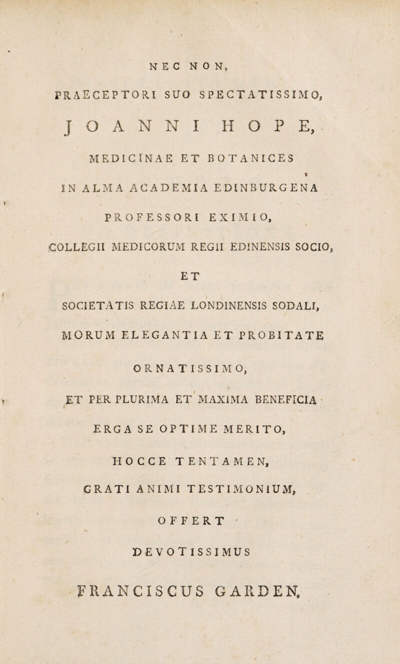 PRAECEPTORI SUO SPECTATISSIMO, J O A N N I H O P E, MEDICINAE ET BOTANICES * IN ALMA ACADEMIA EDINBURGENA PROFESSORI EXIMIO, COLLEGII MEDICORUM REGII ED1NENSIS SOCIO, ET SOCIETATIS REGIAE LONDINENSIS SODALI, MORUM ELEGANTIA ET PROBITATE ORNATISSIMO, ET PER PLURIMA ET MAXIMA BENEFICIA ERGA SE OPTIME MERITO, H O C C E TENTAMEN, GRATI ANIMI TESTIMONIUM, OFFERT ' DEVOTISSIMUS FRANCISCUS GARDEN,