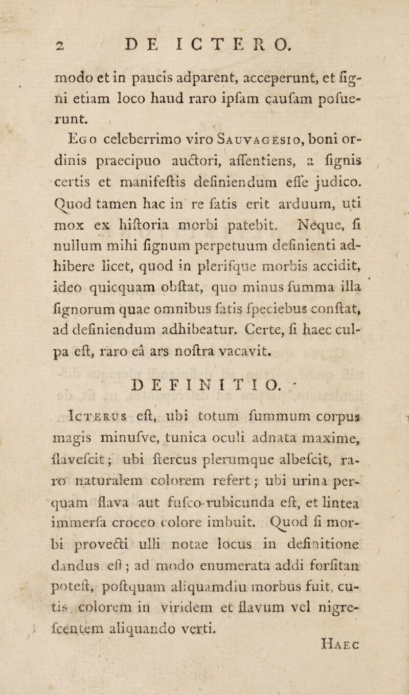 modo et in paucis adparent, acceperunt, et Ag¬ ni etiam loco haud raro ipfam caufam pofue- runt. Ego celeberrimo viro Sauvagesio, boni or¬ dinis praecipuo auctori, aifentiens, a fignis certis et manifeftis definiendum efife judico. Quod tamen hac in re fatis erit arduum, uti mox ex hiftoria morbi patebit. Neque, fi nullum mihi fignum perpetuum definienti ad¬ hibere licet, quod in plerifque morbis accidit, ideo quicquam obftat, quo minus fumma illa Agnorum quae omnibus fatis fpeciebus conflat, ad definiendum adhibeatur. Certe, fi haec cul¬ pa eft, raro ea ars noftra vacavit. DEFINITIO. • \ V V 4 Icterus eft, ubi totum fummurn corpus magis minufve, tunica oculi adnata maxime, ftavefcit \ ubi ftercus plerumque albefcit, ra¬ ro naturalem colorem refert; ubi urina per¬ quam flava aut fufco-rubicunda eft, et lintea immerfa croceo colore imbuit. Quod fi mor¬ bi provefti ulli notae locus in definitione dandus efi; ad modo enumerata addi forfitan poteft, poftquam aliquamdiu morbus fuit, cu¬ tis colorem in viridem et flavum vel nigre- fcextern aliquando verti. Haec