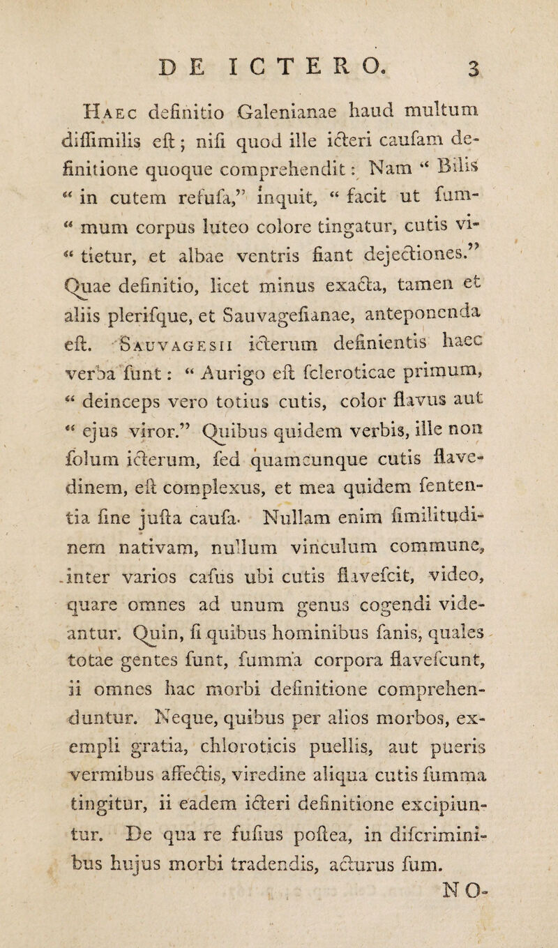 Haec definitio Galenianae haud multum * diflimilis eft; nili quod ille icteri caufam de¬ finitione quoque comprehendit: Nam “ Bilis 44 in cutem re tufa,’; inquit, 44 facit ut fum- 44 mum corpus luteo colore tingatur, cutis vi- 44 tietur, et albae ventris fiant dejectiones.” Duae definitio, licet minus exacta, tamen efc aliis plerifque, et Sauvagefianae, anteponenda eft. S au vage sii icterum definientis haec verba funt: 44 Aurigo eft fcleroticae primum, 44 deinceps vero totius cutis, color flavus aut 44 ejus viror.” Quibus quidem verbis, ille non folum iclerum, fed quamcunque cutis flave- dinem, eft complexus, et mea quidem fenten- tia fine jufta caufa- Nullam enim, fimilitudi- nem nativam, nudum vinculum commune, .inter varios cafus ubi cutis flavefcit, video, quare omnes ad unum genus cogendi vide¬ antur. Quin, fi quibus hominibus fanis, quales totae gentes funt, fumma corpora flavefcunt, ii omnes hac morbi definitione comprehen¬ duntur. Neque, quibus per alios morbos, ex¬ empli gratia, chioroticis puellis, aut pueris vermibus affectis, viredine aliqua cutis fumma tingitur, ii eadem icteri definitione excipiun¬ tur. De qua re fufius poftea, in difcrimini- bus hujus morbi tradendis, acturus fum. NO-