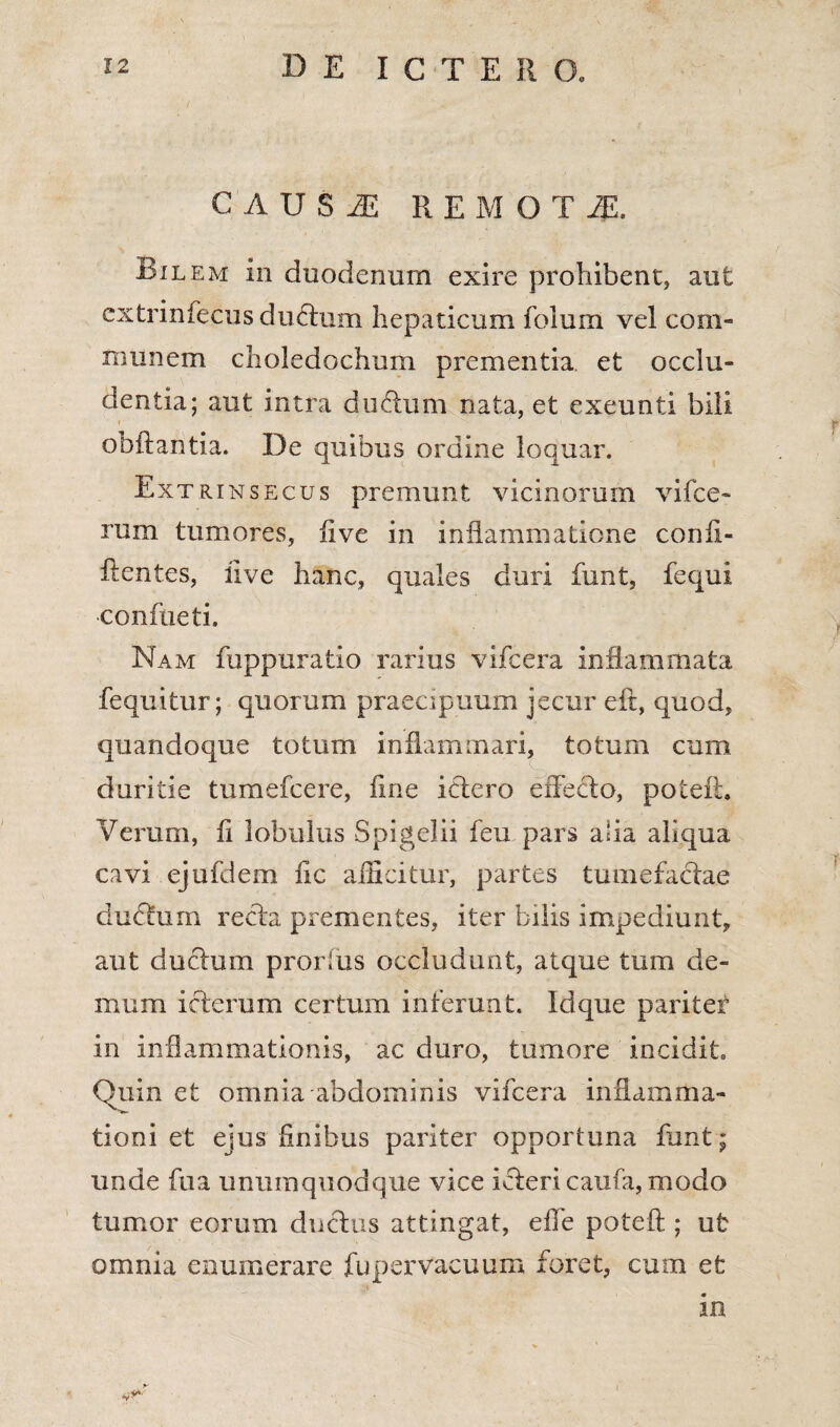 C A U S JE REMOTA Bilem in duodenum exire prohibent, aut extrinfecus duftum hepaticum folum vel com¬ munem choledochum prementia et occlu¬ dentia; aut intra dudum nata, et exeunti bili i i obftantia. De quibus ordine loquar. Extrinsecus premunt vicinorum vifce- rum tumores, ii ve in inflammatione confl- ftentes, five hanc, quales duri funt, fequi conflue ti. Nam fuppuratio rarius vifcera inflammata fequitur; quorum praeapuum jecur eft, quod, quandoque totum inflammari, totum cum duritie tumefcere, line ictero effecto, poteii. Verum, ii lobulus Spigeiii feu pars ana aliqua cavi ejufdem fle afficitur, partes tumefactae dueflum recta prementes, iter bilis impediunt, aut ductum prorlus occludunt, atque tum de¬ mum icterum certum interunt. Idque pariter in inflammationis, ac duro, tumore incidit. Quin et omnia abdominis vifcera inflamma¬ tioni et ejus finibus pariter opportuna flant; unde fua unumquodque vice ifteri caufa, modo tumor eorum ductus attingat, effe poteft ; ut omnia enumerare fupervacuum foret, cum efc in