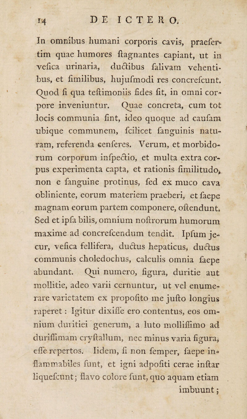 In omnibus humani corporis cavis, praefer*» tim quae humores ftagnantes capiant, ut in vefica urinaria, ductibus falivarn vehenti» bus, et fimilibus, hujufmodi res concrefcunt. (luod fi qua teftimoniis fides fit, in omni cor¬ pore inveniuntur. Quae concreta, cum tot locis communia fint, ideo quoque ad caufam ubique communem, fcilicet fanguinis natu¬ ram, referenda eenferes. Verum, et morbido- rum corporum mfpecrio, et multa extra cor¬ pus experimenta capta, et rationis fimilitudo, non e fanguine protinus, fed ex muco cava obliniente, eorum materiem praeberi, etfaepe magnam eorum partem componere, oftendunt. Sed et ipfa bilis, omnium noftrorum humorum maxime ad concrefcendum tendit. Ipfum je¬ cur, vefica fellifera, ductus hepaticus, ductus communis choledochus, calculis omnia faepe abundant. Qui numero, figura, duritie aut mollitie, adeo varii cernuntur, ut vel enume¬ rare varietatem ex propofito me jufto longius raperet: Igitur dixiffe ero contentus, eos om¬ nium duritiei generum, a luto molliffimo ad duriffimam cryftallum, nec minus varia figura, effe repertos. Iidem, fi non femper, faepe in- fiammabiles funt, et igni adpofiti cerae inltar liquefcunt; flavo colore funt, quo aquam etiam imbuunt;