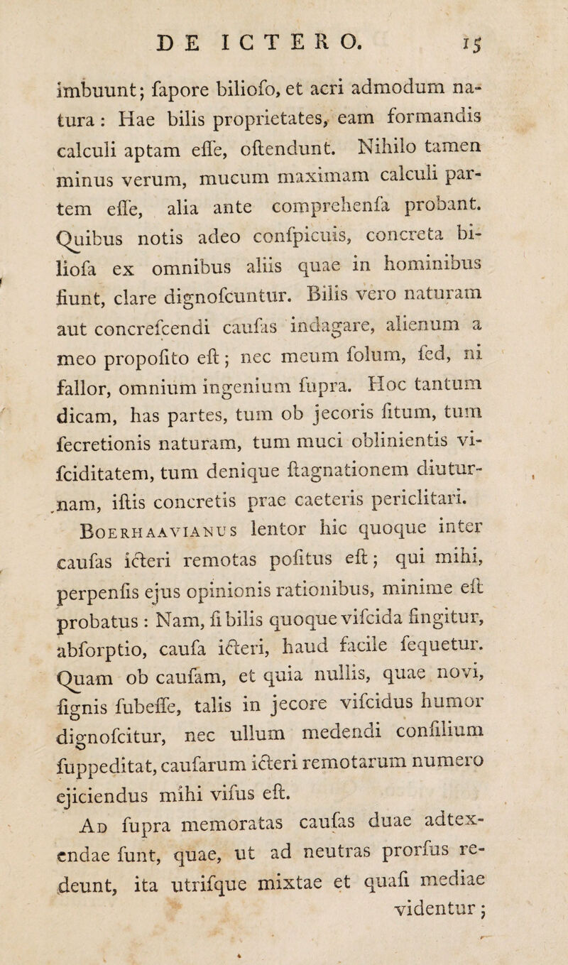 imbuunt; fapore biliofo, et acri admodum na¬ tura : Hae bilis proprietates, eam formandis calculi aptam efle, oftendunt. Nihilo tamen minus verum, mucum maximam calculi par¬ tem e fle, alia ante comprehenfa probant. Quibus notis adeo confpicuis, concreta bi- liofa ex omnibus aliis quae in hominibus fiunt, clare dignofcuntur. Bilis vero naturam aut concrefcendi caufas indagare, alienum a meo propofito eft; nec meum folum, ied, ni fallor, omnium ingenium fupra. Hoc tantum dicam, has partes, tum ob jecoris fitum, tum fecretionis naturam, tum muci oblinientis vi- fciditatem, tum denique ftagnationem diutur¬ nam, iftis concretis prae caeteris periclitari. Boerhaavianus lentor hic quoque inter caufas icteri remotas pofitus eft; qui mihi, perpenfis ejus opinionis rationibus, minime eft probatus : Nam, fi bilis quoque vifcida fingitur, ahforptio, caufa ideri, haud facile fequetur. Quam ob caufain, et quia nullis, quae novi, fignis fubefle, talis in jecore vifcidus humor dienofcitur, nec ullum medendi connlium fuppeditat, caufarum ideri remotarum numero ejiciendus mihi vifus eft. Ad fupra memoratas caufas duae adtex- cndae funt, quae, ut ad neutras pronus re¬ deunt, ita utrifque mixtae et quali mediae videntur; 4