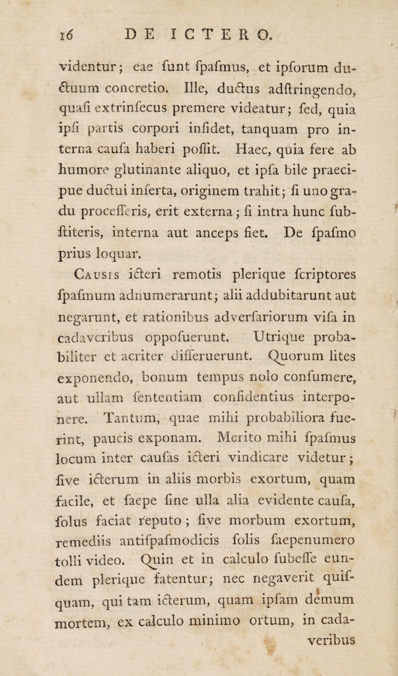 16 DE ICTER O, videntur; eae funt fpafmus, et ipforum du- I * Huum concretio. Ille, dudtus adftringendo, quali extrinfecus premere videatur; fed, quia ipfi partis corpori infidet, tanquam pro in¬ terna caufa haberi poffit. Haec, quia fere ab humore glutinante aliquo, et ipfa bile praeci¬ pue ductui inferta, originem trahit; fi uno gra¬ du procelleris, erit externa; ii intra hunc fub- ititeris, interna aut anceps fiet. De fpafmo prius loquar. Causis icteri remotis plerique fcriptores fpafmum adnumerarunt; alii addubitarunt aut negarunt, et rationibus adverfariorum vifa in cadaveribus oppofuerunt. Utrique proba¬ biliter et acriter differuerunt. Quorum lites exponendo, bonum tempus nolo confumere, aut ullam fententiam confidentius interpo¬ nere. Tantum, quae mihi probabiliora fue¬ rint, paucis exponam. Merito mihi fpafmus locum inter caufas icteri vindicare videtur; Uve icterum in aliis morbis exortum, quam facile, et faepe fine ulla alia evidente caufa, folus faciat reputo ; live morbum exortum, remediis antifpafmodicis folis faepenumero tolli video. Quin et in calculo fubeffe eun¬ dem plerique fatentur; nec negaverit quif- quam, qui tam icterum, quam ipfam demum mortem, ex calculo minimo ortum, in cada¬ veribus