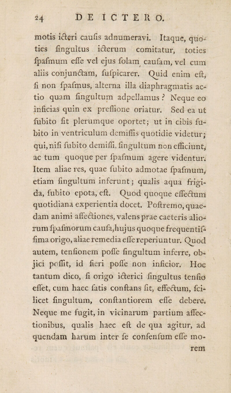 motis ifteri caulis adnumeravi. Itaque, quo¬ ties fingultus icterum comitatur, toties fpafmum effe vel ejus folam caufam, vel cum aliis conjundtam, fufpicarer. Quid enim eft, fi non fpafmus, alterna illa diaphragmatis ac¬ tio quam fngultum adpellamus r Neque eo inficias quin ex preffione oriatur. Sed ea ut fubito fit plerumque oportet; ut in cibis fu» bito in ventriculum demiffis quotidie videtur; qui,nifi fubito demiffi, fngultum non efficiunt, ac tum quoque per fpafmum agere videntur» Item aliae res, quae fubito admotae fpafmum, etiam fngultum inferunt; qualis aqua frigi» da, fubito epota, eft. Quod quoque effechim quotidiana experientia docet. Poftremo, quae» \ dam animi affectiones, valens prae caeteris alio» rum fpafmomm caufa,hujus quoque frequentif- fima origo, aliae remedia effe reperiuntur. Quod autem, tenfionem pofie fngultum inferre, ob¬ jici poilit, id feri poffe non inficior. Hoc tantum dico, fi origo icterici fingultus tenfio effet, cum haec fatis conflans fit, effectum, fol¬ licet fingultum, conftantiorem effe debere0 Neque me fugit, in vicinarum partium affec¬ tionibus, qualis haec eft de qua agitur, ad quendam harum inter fe confenfum effe mo¬ rem