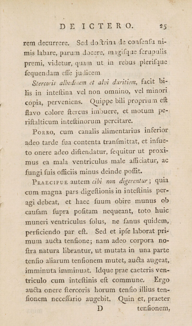 rem decurrere. Sed doftrina ie confenfu ni¬ mis labare, parum docere, migifqie fcrupulis premi, videtur, quam ut in rebus plerifque fequendam effe judicem Stercoris albe di nem et alvi duritiem, facit bi¬ lis in inteftina vel non omnino, vel minori copia, perveniens. Quippe bili proprium eft flavo colore ftercus imbuere, et motum pe- riflalticum inteftinorum percitare. Porro, cum canalis alimentarius inferior adeo tarde fua contenta tranfmittat, et infue- to onere adeo diftendatur, fequitur ut proxi¬ mus ea mala ventriculus male afficiatur, ac fungi fuis officiis minus deinde poffit» Praecipue autem cibi non digerentur; quia cum magna pars digeilionis in inteftinis per¬ agi debeat, et haec fu uni obire munus ob caufam fupra politam nequeant, toto huic muneri ventriculus folus, ne fanus quidem, perficiendo par eft. Sed et ipfe laborat pri¬ mum aucta teniione; nam adeo corpora 110- ftra natura librantur, ut mutata in una parte tenlio aliarum tenfionem mutet, aucta augeat, imminuta imminuat. Idque prae caeteris ven- i triculo cum inteftinis eft commune» Ergo aucta onere ftercoris horum tenlio illius ten¬ fionem necefiario augebit. Quin et, praeter D tenfionem,