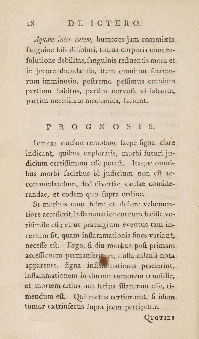 Aquam inter cutem, humores jam commixta fanguine bili diffoluti, totius corporis cum re- folutione debilitas, fanguinis refluentis mora et in jecore abundantia, item omnium ieer e to¬ rum imminutio, poflremo pefllmus omnium partium habitus, partira nervofa vi labante, partim necefiitate mechanica, faciunt. / P R O G N OSIS. Icteri caufam remotam faepe figna clare indicant, quibus exploratis, morbi futuri ju¬ dicium certiffimum elTe poteft. Itaque omni¬ bus morbi faciebus id judicium non cft ac¬ commodandum, fed diverfae caufae confide- randae, et eodem quo fupra ordine. Si morbus cum febre et dolore vehemen- tiore accefferit, inflammationem eum feciffe ve- rifimile e (i; et ut praefagium eventus tam in¬ certum iit, quam inflammationis fines variant, neceffe eft. Ergo, fi diu morbus pofl primam acceflionem permanferija^t, nulla calculi nota apparente, figna inflSRnationis praeierint, inflammationem in durum tumorem tranfiiffe, et mortem citius aut ferius illaturam efie, ti¬ mendum eft. Qui metus certior erit, fi idem tumor extrinfecus fupra jecur percipitur. Quoties