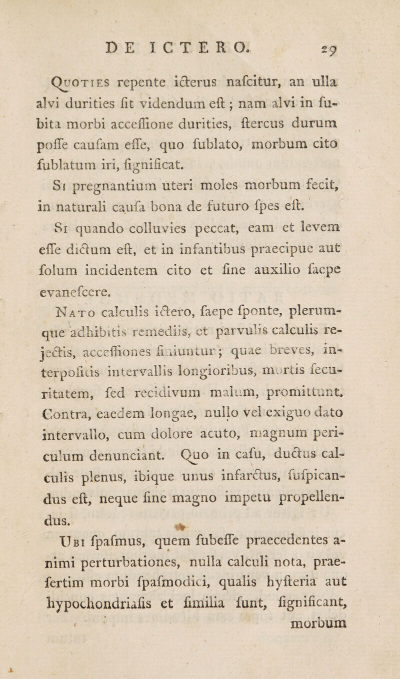 Quoties repente icierus nafcitur, an ulla alvi durities fit videndum eft ; nam alvi in fu- bita morbi acceilione durities, ftercus durum pofie caufam eiTe, quo fublato, morbum cito fublatum iri, fignificat. Si pregnantium uteri moles morbum fecit, in naturali caufa bona de futuro fpes eft. Si quando colluvies peccat, eam et levem elTe dictum eft, et in infantibus praecipue aut folum incidentem cito et fine auxilio iaepe evanefcere. Nato calculis i&ero, faepe fponte, plerum» que adbibitis remediis, et parvulis calculis re¬ jectis, acceffiones finiuntur; quae breves, in¬ terpolius intervallis longioribus, mortis fecu- ritatem, fed recidivum malum, promittunt. Contra, eaedem longae, nullo vel exiguo dato intervallo, cum dolore acuto, magnum peri» culum denunciant. Quo in cafu, ducius cal- culis plenus, ibique unus infar&us, fufpican- dus eft, neque fine magno impetu propellen¬ dus. ^ Ubi fpafmus, quem fubeffe praecedentes a» nimi perturbationes, nulla calculi nota, prae- fertim morbi fpafmodici, qualis hyfteria aut hypochondriafis et fimilia funt, fignificant, * morbum