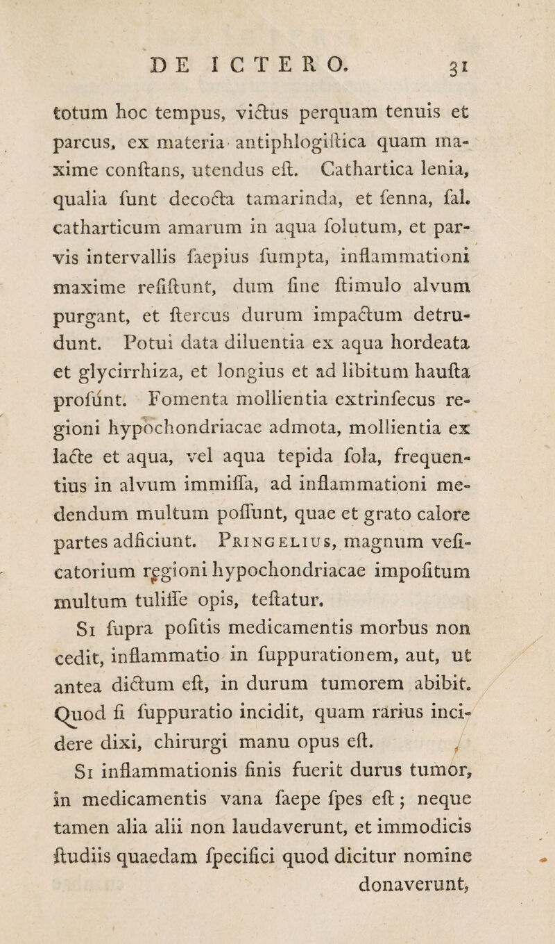 totum hoc tempus, victus perquam tenuis et parcus, ex materia antiphlogiilica quam ma¬ xime conflans, utendus efl. Cathartica lenia, qualia funt decodta tamarinda, et fenna, fah catharticum amarum in aqua folutum, et par¬ vis intervallis faepius fumpta, inflammationi maxime refiftunt, dum fme ftimulo alvum purgant, et flercus durum impactum detru¬ dunt. Potui data diluentia ex aqua hordeata et glycirrhiza, et longius et ad libitum haufta profunt. Fomenta mollientia extrinfecus re¬ gioni hypochondriacae admota, mollientia ex la<51e et aqua, vel aqua tepida fola, frequen¬ tius in alvum immitia, ad inflammationi me¬ dendum multum poliunt, quae et grato calore partes adficiunt. Pringelius, magnum vefi- catorium regioni hypochondriacae impolitum multum tuliile opis, teftatur. Si fupra pofitis medicamentis morbus non cedit, inflammatio in fuppurationem, aut, ut antea dictum efl, in durum tumorem abibit Quod fi fuppuratio incidit, quam rarius inci¬ dere dixi, chirurgi manu opus efl. Si inflammationis finis fuerit durus tumor, in medicamentis vana faepe fpes efl; neque tamen alia alii non laudaverunt, et immodicis ftudiis quaedam fpecifici quod dicitur nomine donaverunt,