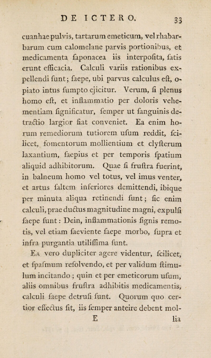 cuanhae pulvis, tartarum emeticum, velrhabar- barum cum calomelane parvis portionibus, e£ medicamenta faponacea iis interpoiita, fatis erunt efficacia. Calculi variis rationibus ex¬ pellendi funt; faepe, ubi parvus calculus eft, o- piato intus fumpto ejicitur. Verum, ii plenus homo eft, et inflammatio per doloris vehe¬ mentiam fignificatur, femper ut fanguinis de¬ tractio largior fiat conveniet. Ea enim ho¬ rum remediorum tutiorem ufum reddit, fci- licet, fomentorum mollientium et clyfterum laxantium, faepius et per temporis fpatium aliquid adhibitorum. Quae fi fruftra fuerint, in balneum homo vel totus, vel imus venter, et artus faltem inferiores demittendi, ibique per minuta aliqua retinendi funt; fic enim calculi, prae ductus magnitudine magni, expulfi faepe funt: Dein, inflammationis fignis remo¬ tis, vel etiam faeviente faepe morbo, fupra et infra purgantia utiliffima funt. Ea vero dupliciter agere videntur, fciiicet, et fpafmum refolvendo, et per validum ftimu- lum incitando ; quin et per emeticorum ufum, aliis omnibus fruftra adhibitis medicamentis, calculi faepe detruli funt. Quorum quo cer¬ tior effectus fit, iis femper anteire debent moi- E lia