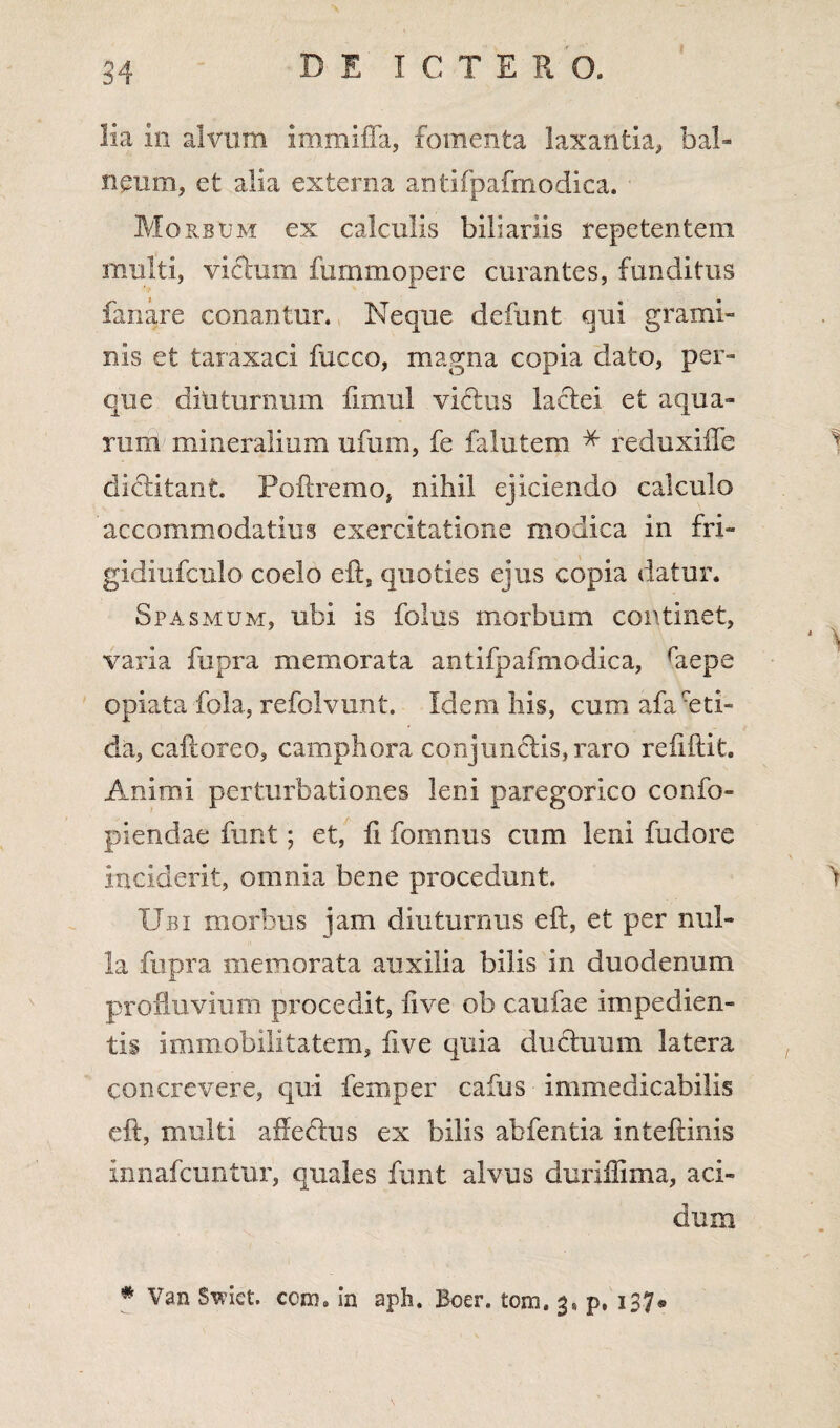 lia in alvum immiffa, fomenta laxantia, bal- neura, et alia externa antifpafmodica. Morsum ex calculis billariis repetentem multi, vicium fummopere curantes, funditus fanare conantur. Neque defunt qui grami¬ nis et taraxaci fucco, magna copia dato, per- que diuturnum fimul vibtus lactei et aqua¬ rum mineralium ufurn, fe falutem * reduxiffe dictitant. Poftremo, nihil ejiciendo calculo accommodatius exercitatione modica in fri- gidiufculo coelo eft, quoties ejus copia datur. Spasmum, ubi is folus morbum continet, varia fupra memorata antifpafmodica, raepe opiata fola, refolvunt. Idem his, cum afauti- da, caftoreo, camphora conjunctis, raro relidit. Animi perturbationes leni paregorico confo- piendae funt; et, ii fomnus cum leni fudorc inciderit, omnia bene procedunt. Ubi morbus jam diuturnus eft, et per nul¬ la fupra memorata auxilia bilis in duodenum profluvium procedit, live ob caufae impedien¬ tis immobilitatem, live quia ductuum latera concrevere, qui femper cafus immedicabilis eft, multi afte&us ex bilis abfentia inteftinis innafcuntur, quales funt alvus duxiilima, aci¬ dum # Van Swiet. ccnn in apb. Boer. tom. 3* p, 137®