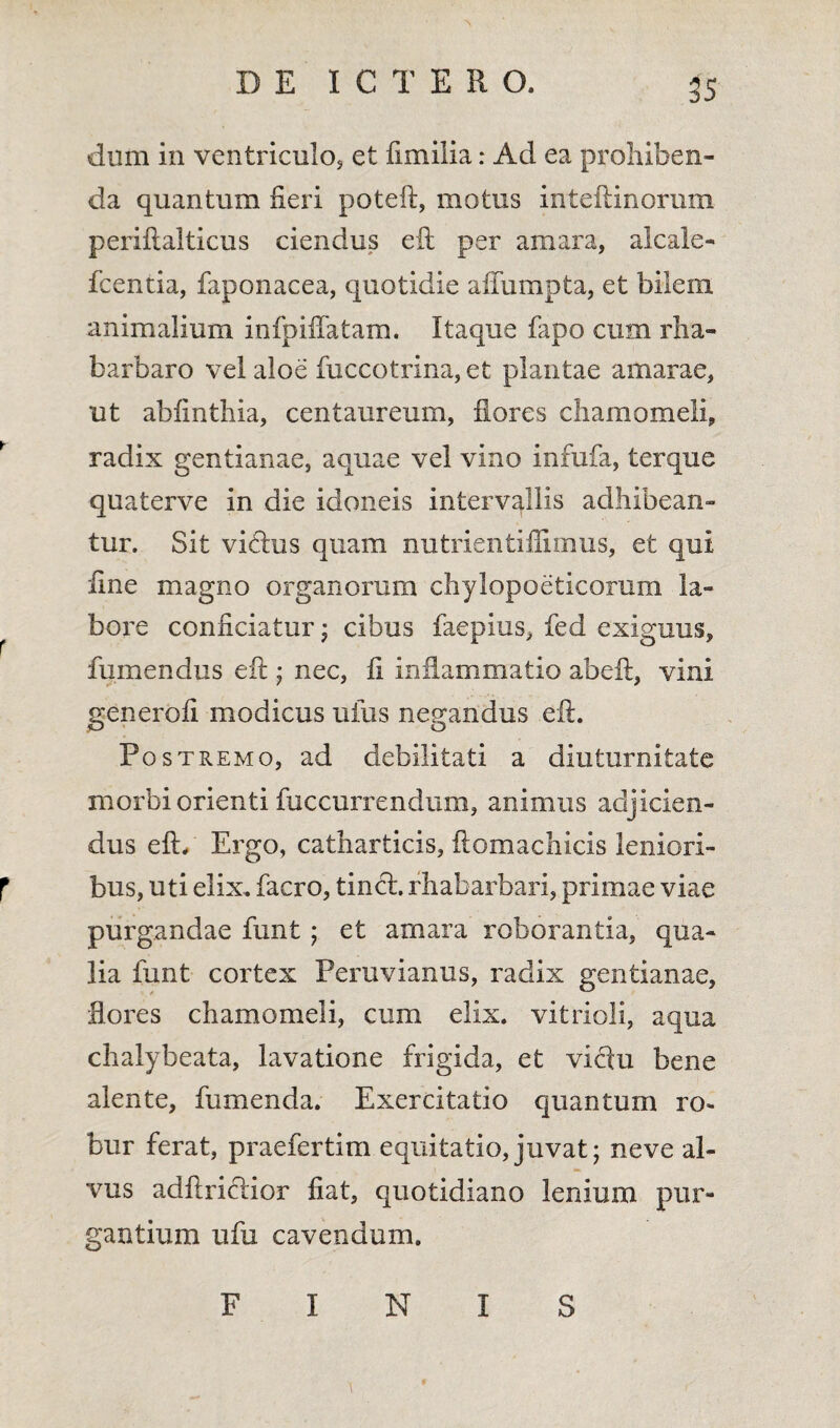 dum in ventriculo, et fimilia: Ad ea prohiben¬ da quantum heri poteft, motus inteftinorum periftalticus ciendus eft per amara, aicaie- fcentia, faponacea, quotidie affumpta, et bilem animalium infpiflatam. Itaque fapo cum rha- barbaro vel aloe fuccotrina, et plantae amarae, ut abfinthia, centaureum, flores chamomeli, radix gentianae, aquae vel vino infufa, terque quaterve in die idoneis intervallis adhibean¬ tur. Sit viftus quam nutrientiffimus, et qui fine magno organorum chylopoeticorum la- r bore conficiatur j cibus faepius, fed exiguus, fumendus eft • nec, fi inflammatio ab eft, vini generofi modicus uius negandus eft. Postremo, ad debilitati a diuturnitate morbi orienti fuccurrendum, animus adjicien¬ dus eft. Ergo, catharticis, ftomachicis leniori- r bus, uti elix, facro, tinci. rhabarbari, primae viae purgandae fimt ; et amara roborantia, qua¬ lia funt cortex Peruvianus, radix gentianae, flores chamomeli, cum elix, vitrioli, aqua chalybeata, lavatione frigida, et viclu bene alente, fumenda. Exercitatio quantum ro¬ bur ferat, praefertim equitatio, juvat; neve al¬ vus adftricftior fiat, quotidiano lenium pur¬ gantium ufu cavendum. FINIS