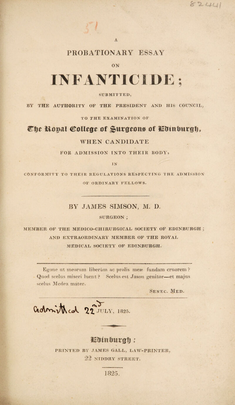 & tj-uj a A PROBATIONARY ESSAY ON INFANTICIDE; SUBMITTED, BY THE AUTHORITY OF THE PRESIDENT AND HIS COUNCIL, TO THE EXAMINATION OF Wt)t Homl College of Surgeons of IStnntmrgfR WHEN CANDIDATE FOR ADMISSION INTO THEIR BODY, IN CONFORMITY TO THEIR REGULATIONS RESPECTING THE ADMISSION OF ORDINARY FELLOWS. BY JAMES SIMSON, M. D. SURGEON; MEMBER OP THE MEDICO-CHIRURGICAL SOCIETY OF EDINBURGH j AND EXTRAORDINARY MEMBER OF THE ROYAL MEDICAL SOCIETY OF EDINBURGH. Egone ut meorum liberum ac prolis mese fundam cruorem ? Quod scelus miseri luent ? Scelus est Jason genitor—et majus scelus Medea mater. Senec. Med. CkA/Vki^K oX 1% 4. JULY 1825. lanin Imrg§; PRINTED BY JAMES GALL, LAW-PRINTER, 22 NIDDRY STREET. 1825.