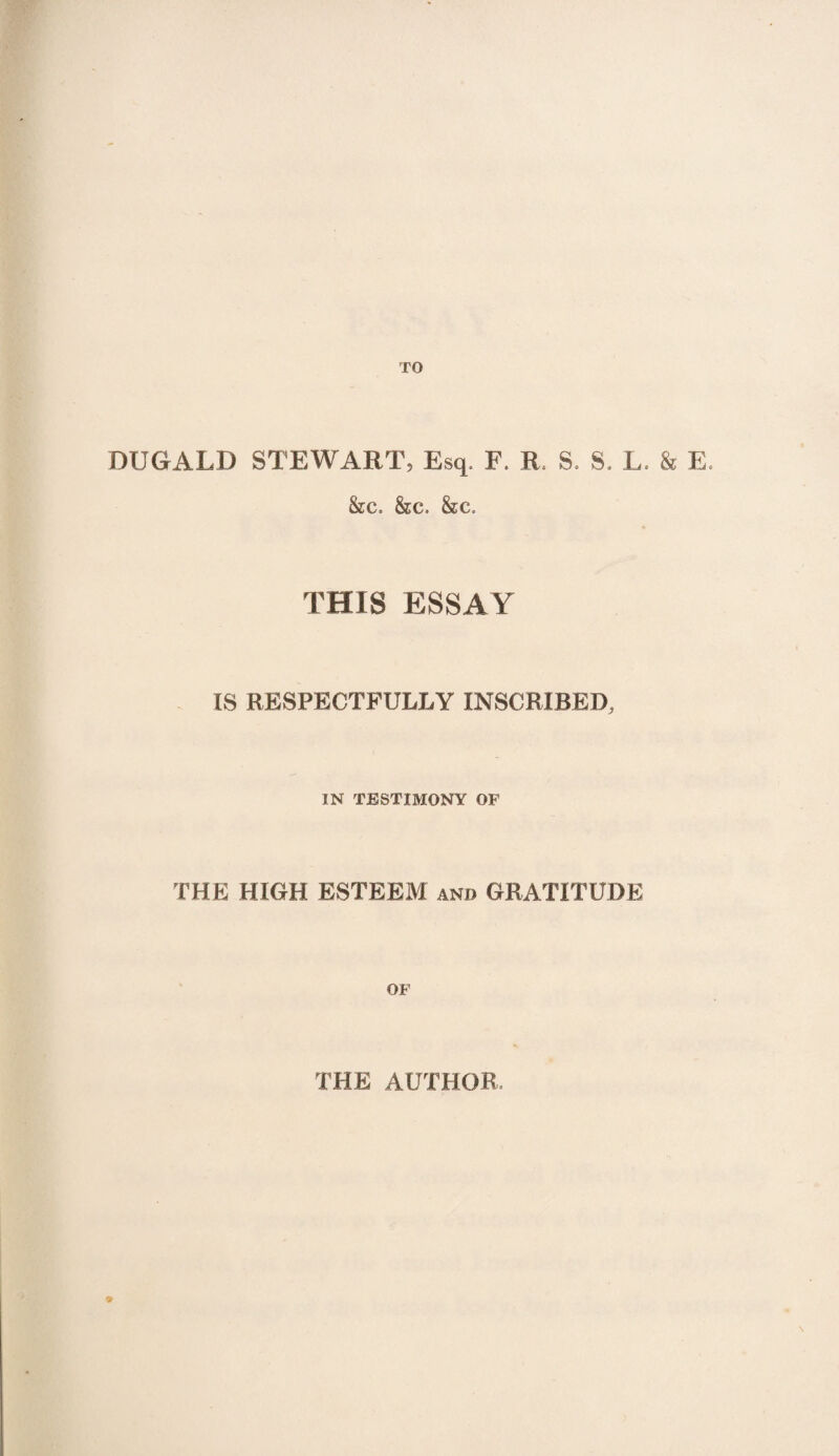 TO DUGALD STEWART, Esq, F. R, S. S. L. & E. &c. &c. &c. THIS ESSAY IS RESPECTFULLY INSCRIBED, IN TESTIMONY OF THE HIGH ESTEEM and GRATITUDE OF THE AUTHOR. 9