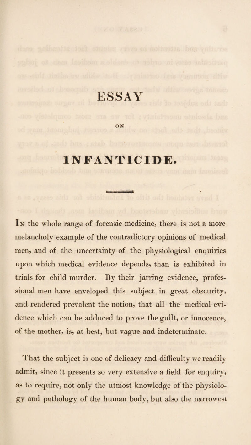 ON INFANTICIDE. In the whole range of forensic medicine, there is not a more melancholy example of the contradictory opinions of medical men, and of the uncertainty of the physiological enquiries upon which medical evidence depends, than is exhibited in trials for child murder. By their jarring evidence, profes¬ sional men have enveloped this subject in great obscurity, and rendered prevalent the notion, that all the medical evi¬ dence which can be adduced to prove the guilt, or innocence, of the mother, is, at best, but vague and indeterminate. That the subject is one of delicacy and difficulty we readily admit, since it presents so very extensive a field for enquiry, as to require, not only the utmost knowledge of the physiolo¬ gy and pathology of the human body, but also the narrowest