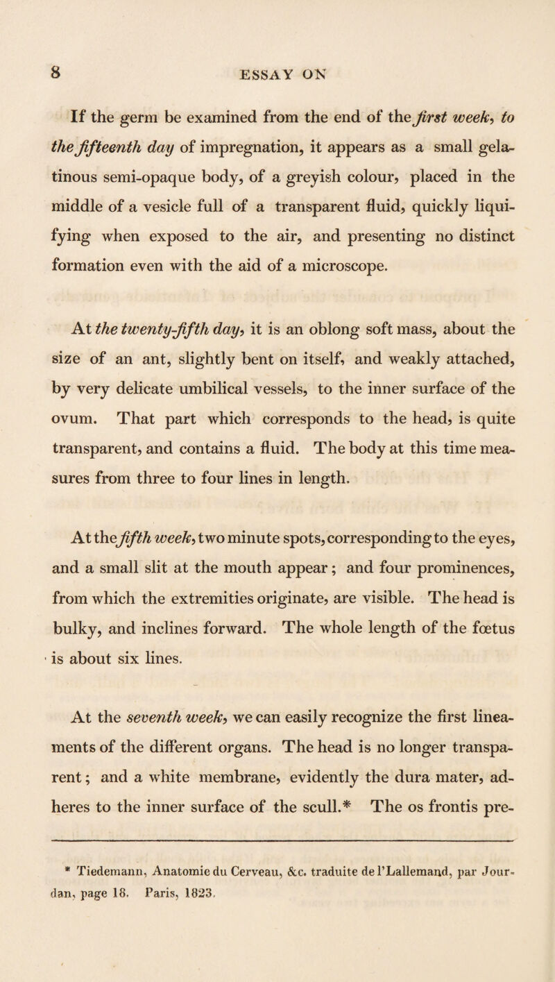 If the germ be examined from the end of the first week, to the fifteenth day of impregnation, it appears as a small gela¬ tinous semi-opaque body, of a greyish colour, placed in the middle of a vesicle full of a transparent fluid, quickly liqui¬ fying when exposed to the air, and presenting no distinct formation even with the aid of a microscope. At the twenty-fifth day, it is an oblong soft mass, about the size of an ant, slightly bent on itself, and weakly attached, by very delicate umbilical vessels, to the inner surface of the ovum. That part which corresponds to the head, is quite transparent, and contains a fluid. The body at this time mea¬ sures from three to four lines in length. At thefifth week> two minute spots, corresponding to the eyes, and a small slit at the mouth appear; and four prominences, from which the extremities originate, are visible. The head is bulky, and inclines forward. The whole length of the foetus is about six lines. At the seventh week, we can easily recognize the first linea¬ ments of the different organs. The head is no longer transpa¬ rent ; and a white membrane, evidently the dura mater, ad¬ heres to the inner surface of the scull.* The os frontis pre- * Tiedemann, Anatomie du Cerveau, &c. traduite del’Lallemaud, par Jour- dan, page 18. Paris, 1823.