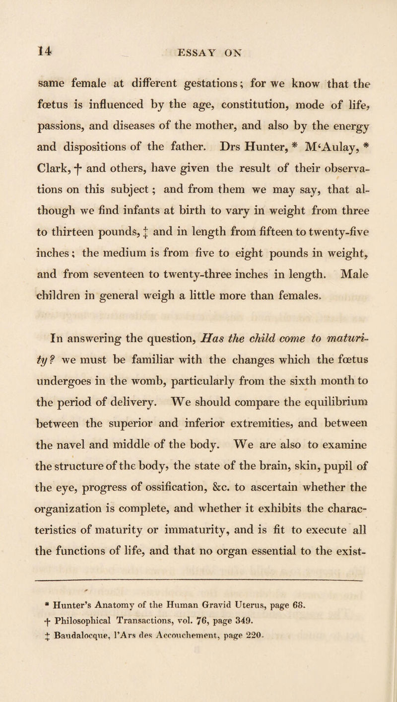 same female at different gestations; for we know that the foetus is influenced by the age, constitution, mode of life? passions, and diseases of the mother, and also by the energy and dispositions of the father. Drs Hunter, * * M‘Aulay, * Clark, -f* and others, have given the result of their observa¬ tions on this subject; and from them we may say, that al¬ though we find infants at birth to vary in weight from three to thirteen pounds, J and in length from fifteen to twenty-five inches; the medium is from five to eight pounds in weight, and from seventeen to twenty-three inches in length. Male children in general weigh a little more than females. In answering the question, Has the child come to maturi¬ ty ? we must be familiar with the changes which the foetus undergoes in the womb, particularly from the sixth month to the period of delivery. We should compare the equilibrium between the superior and inferior extremities, and between the navel and middle of the body. We are also to examine the structure of the body, the state of the brain, skin, pupil of the eye, progress of ossification, &c. to ascertain whether the organization is complete, and whether it exhibits the charac¬ teristics of maturity or immaturity, and is fit to execute all the functions of life, and that no organ essential to the exist- * Hunter’s Anatomy of the Human Gravid Uterus, page 68. *j- Philosophical Transactions, vol. 76, page 349. + Baudalocque, l’Ars des Accouchement, page 220-