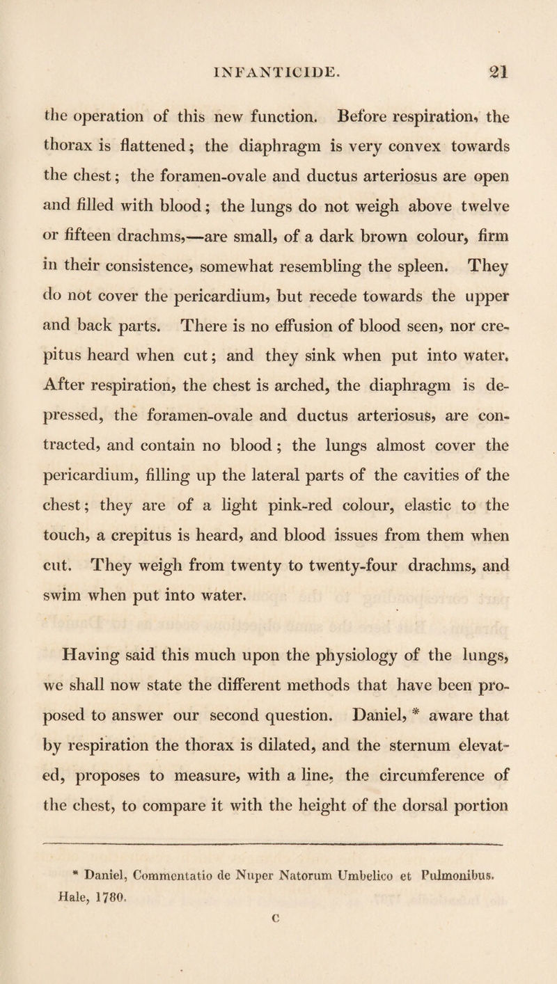 the operation of this new function. Before respiration, the thorax is flattened ; the diaphragm is very convex towards the chest; the foramen-ovale and ductus arteriosus are open and filled with blood; the lungs do not weigh above twelve or fifteen drachms,—are small, of a dark brown colour, firm in their consistence, somewhat resembling the spleen. They do not cover the pericardium, but recede towards the upper and back parts. There is no effusion of blood seen, nor cre¬ pitus heard when cut; and they sink when put into water. After respiration, the chest is arched, the diaphragm is de¬ pressed, the foramen-ovale and ductus arteriosus, are con¬ tracted, and contain no blood; the lungs almost cover the pericardium, filling up the lateral parts of the cavities of the chest; they are of a light pink-red colour, elastic to the touch, a crepitus is heard, and blood issues from them when cut. They weigh from twenty to twenty-four drachms, and swim when put into water. Having said this much upon the physiology of the lungs, we shall now state the different methods that have been pro¬ posed to answer our second question. Daniel, * aware that by respiration the thorax is dilated, and the sternum elevat¬ ed, proposes to measure, with a line, the circumference of the chest, to compare it with the height of the dorsal portion * Daniel, Commcntatio tie Nuper Natorum Umbelico et- Pulmonibus. Hale, 1780, C